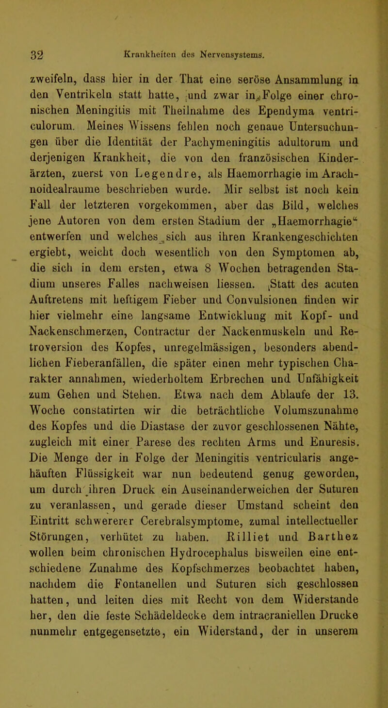 zweifeln, dass hier in der That eine seröse Ansammlung in den Ventrikeln statt hatte, ;und zwar in^^Folge einer chro- nischen Meningitis mit Theilnahme des Ependyma ventri- culorum. Meines Wissens fehlen noch genaue Untersuchun- gen über die Identität der Pachymeningitis adultorum und derjenigen Krankheit, die von den französischen Kinder- ärzten, zuerst von Legendre, als Haemorrhagie im Arach- noidealraume beschrieben wurde. Mir selbst ist noch kein Fall der letzteren vorgekommen, aber das Bild, welches jene Autoren von dem ersten Stadium der „Haemorrhagie“ entwerfen und welches , sich aus ihren Krankengeschichten ergiebt, weicht doch wesentlich von den Symptomen ab, die sich in dem ersten, etwa 8 Wochen betragenden Sta- dium unseres Falles nachweisen Hessen. ^Statt des acuten Auftretens mit heftigem Fieber und Convulsionen linden wir hier vielmehr eine langsame Entwicklung mit Kopf- und Nackenschmerzen, Contractur der Nackenmuskeln und Re- troversion des Kopfes, unregelmässigen, besonders abend- lichen Fieberanfällen, die später einen mehr typischen Cha- rakter annahmen, wiederholtem Erbrechen und Unfähigkeit zum Gehen und Stehen. Etwa nach dem Ablaufe der 13. Woche constatirten wir die beträchtliche Volumszunahme des Kopfes und die Diastase der zuvor geschlossenen Nähte, zugleich mit einer Parese des rechten Arms und Enuresis. Die Menge der in Folge der Meningitis ventricularis ange- häuften Flüssigkeit war nun bedeutend genug geworden, um durch ihren Druck ein Auseinanderweichen der Suturen zu veranlassen, und gerade dieser Umstand scheint den Eintritt schwererer Cerebralsymptome, zumal intellectueller Störungen, verhütet zu haben. Rilliet und Barthez wollen beim chronischen Hydrocephalus bisweilen eine ent- schiedene Zunahme des Kopfschmerzes beobachtet haben, nachdem die Fontanellen und Suturen sich geschlossen hatten, und leiten dies mit Recht von dem Widerstande her, den die feste Schädeldecke dem intracraniellen Drucke nunmehr entgegensetzte, ein Widerstand, der in unserem