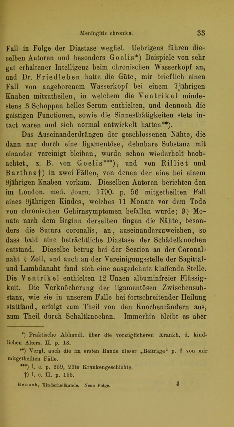 Fall in Folge der Diastase wegfiel. Uebrigens führen die- selben Autoren und besonders Goelis*) Beispiele von sehr gut erhaltener Intelligenz beim chronischen Wasserkopf an, und Dr. Friedleben hatte die Güte, mir brieflich einen Fall von angeborenem Wasserkopf bei einem 7jährigen Knaben mitzutheilen, in welchem die Ventrikel minde- stens 3 Schoppen helles Serum enthielten, und dennoch die geistigen Functionen, sowie die Sinnesthätigkeiten stets in- tact waren und sich normal entwickelt hatten**). Das Auseinanderdrängen der geschlossenen Nähte, die dann nur durch eine ligamentöse, dehnbare Substanz mit einander vereinigt bleiben, wurde schon wiederholt beob- achtet, z. B. von Goelis***), und von Rilliet und Barthezf)4n zwei Fällen, von denen der eine bei einem 9jährigen Knaben vorkam. Dieselben Autoren berichten den im London, med. Journ. 1790. p. 56 mitgetheilten Fall eines 9jährigen Kindes, welches 11 Monate vor dem Tode von chronischen Gehirnsymptomen befallen wurde; 9| Mo- nate nach dem Beginn derselben fingen die Nähte, beson- ders die Sutura coronalis, an, auseinanderzuweichen, so dass bald eine beträchtliche Diastase der Schädelknochen entstand. Dieselbe betrug bei der Section an der Coronal- naht 5 Zoll, und auch an der Vereinigungsstelle der Sagittal- und Lambdanaht fand sich eine ausgedehnte klaffende Stelle. Die Ventrikel enthielten 12 Unzen albuminfreier Flüssig- keit. Die Verknöcherung der ligamentösen Zwischensub- stanz, wie sie in unserem Falle bei fortschreitender Heilung stattfand, erfolgt zum Theil von den Knochenrändern aus, zum Theil durch Schaltknochen. Immerhin bleibt es aber *) Praktische Abhandl. über die vorzüglicheren Krankh. d. kind- lichen Alters. II. p. 18. •*) Vergl. auch die im ersten Bande dieser »Beiträge* p. 6 von mir mitgetheilten Fälle. ***) 1. c. p. 259, 29te Krankengeschichte. •f) 1. c. II. p. 155. He noch, Kinderheilkunde. Kene Folge. 3