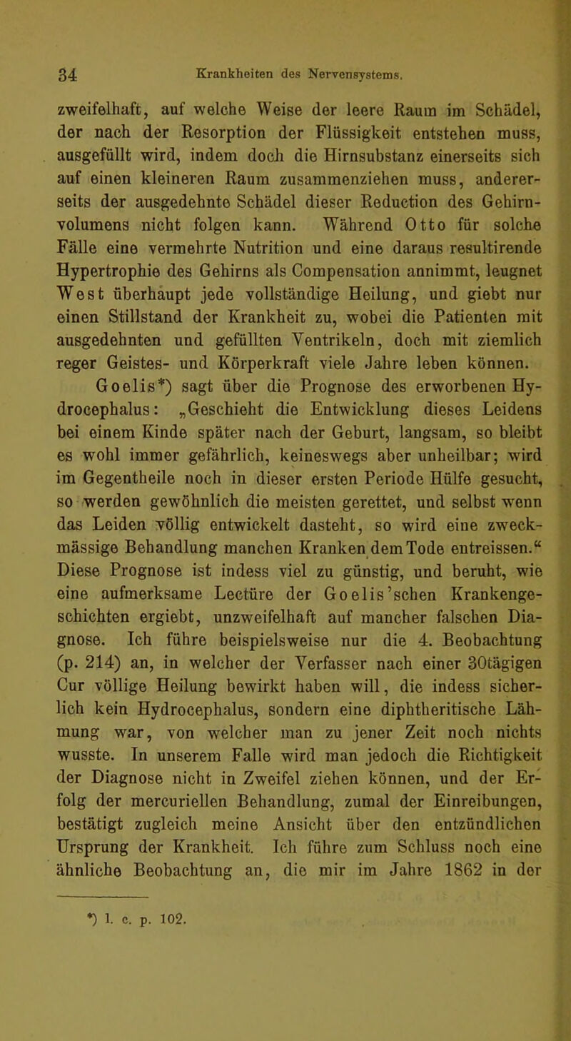 zweifelhaft, auf welche Weise der leere Raum im Schädel, der nach der Resorption der Flüssigkeit entstehen muss, ausgefüllt wird, indem doch die Hirnsubstanz einerseits sich auf einen kleineren Raum zusammenziehen muss, anderer- seits der ausgedehnte Schädel dieser Reduction des Gehirn- volumens nicht folgen kann. Während Otto für solche Fälle eine vermehrte Nutrition und eine daraus resultirende Hypertrophie des Gehirns als Compensation annimmt, leugnet West überhaupt jede vollständige Heilung, und giebt nur einen Stillstand der Krankheit zu, wobei die Patienten mit ausgedehnten und gefüllten Ventrikeln, doch mit ziemlich reger Geistes- und Körperkraft viele Jahre leben können. Goelis*) sagt über die Prognose des erworbenen Hy- drocephalus: „Geschieht die Entwicklung dieses Leidens bei einem Kinde später nach der Geburt, langsam, so bleibt es wohl immer gefährlich, keineswegs aber unheilbar; wird im Gegentheile noch in dieser ersten Periode Hülfe gesucht, so werden gewöhnlich die meisten gerettet, und selbst wenn das Leiden völlig entwickelt dasteht, so wird eine zweck- mässige Behandlung manchen Kranken dem Tode entreissen.“ Diese Prognose ist indess viel zu günstig, und beruht, wie eine aufmerksame Lectüre der Goelis’schen Krankenge- schichten ergiebt, unzweifelhaft auf mancher falschen Dia- gnose. Ich führe beispielsweise nur die 4. Beobachtung (p. 214) an, in welcher der Verfasser nach einer 30tägigen Cur völlige Heilung bewirkt haben will, die indess sicher- lich kein Hydrocephalus, sondern eine diphtheritische Läh- mung war, von welcher man zu jener Zeit noch nichts wusste. In unserem Falle wird man jedoch die Richtigkeit der Diagnose nicht in Zweifel ziehen können, und der Er- folg der mercuriellen Behandlung, zumal der Einreibungen, bestätigt zugleich meine Ansicht über den entzündlichen Ursprung der Krankheit. Ich führe zum Schluss noch eine ähnliche Beobachtung an, die mir im Jahre 1862 in der *) 1. c. p. 102.