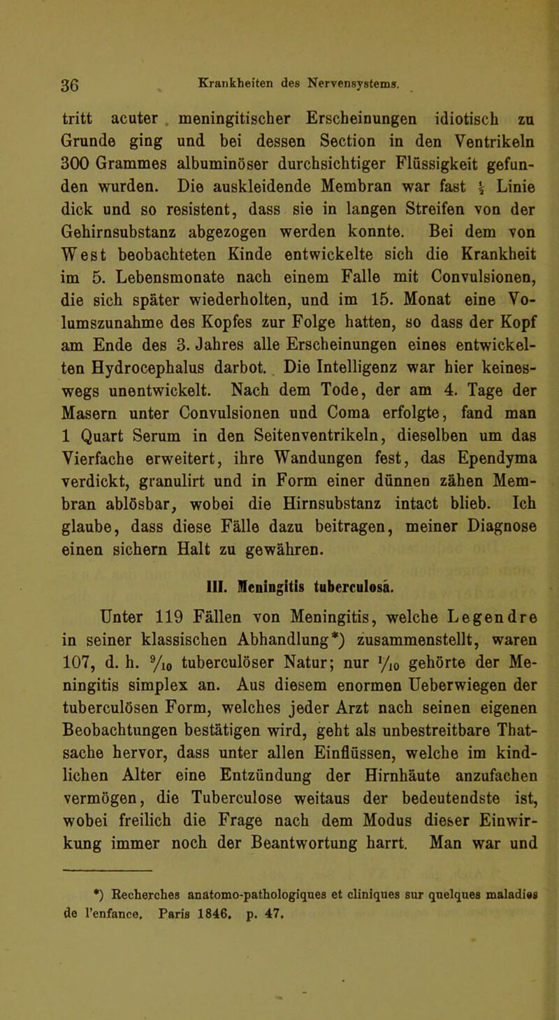 tritt acuter. meningitischer Erscheinungen idiotisch zu Grunde ging und bei dessen Section in den Ventrikeln 300 Grammes albuminöser durchsichtiger Flüssigkeit gefun- den wurden. Die auskleidende Membran war fast \ Linie dick und so resistent, dass sie in langen Streifen von der Gehirnsubstanz abgezogen werden konnte. Bei dem von West beobachteten Kinde entwickelte sich die Krankheit im 5. Lebensmonate nach einem Falle mit Convulsionen, die sich später wiederholten, und im 15. Monat eine Vo- lumszunahme des Kopfes zur Folge hatten, so dass der Kopf am Ende des 3. Jahres alle Erscheinungen eines entwickel- ten Hydrocephalus darbot. Die Intelligenz war hier keines- wegs unentwickelt. Nach dem Tode, der am 4. Tage der Masern unter Convulsionen und Coma erfolgte, fand man 1 Quart Serum in den Seitenventrikeln, dieselben um das Vierfache erweitert, ihre Wandungen fest, das Ependyma verdickt, granulirt und in Form einer dünnen zähen Mem- bran ablösbar, wobei die Hirnsubstanz intact blieb. Ich glaube, dass diese Fälle dazu beitragen, meiner Diagnose einen sichern Halt zu gewähren. 111. IHeningitis tuberculosä. Unter 119 Fällen von Meningitis, welche Legendre in seiner klassischen Abhandlung*) zusammenstellt, waren 107, d. h. %o tuberculöser Natur; nur Vio gehörte der Me- ningitis Simplex an. Aus diesem enormen üeberwiegen der tuberculösen Form, welches jeder Arzt nach seinen eigenen Beobachtungen bestätigen wird, geht als unbestreitbare That- sache hervor, dass unter allen Einflüssen, welche im kind- lichen Alter eine Entzündung der Hirnhäute anzufachen vermögen, die Tuberculose weitaus der bedeutendste ist, wobei freilich die Frage nach dem Modus dieser Einwir- kung immer noch der Beantwortung harrt. Man war und *) Becherches anatomo-pathologiqnes et cliniques sur quelquea maladieg de l’enfance. Paria 1846. p. 47.