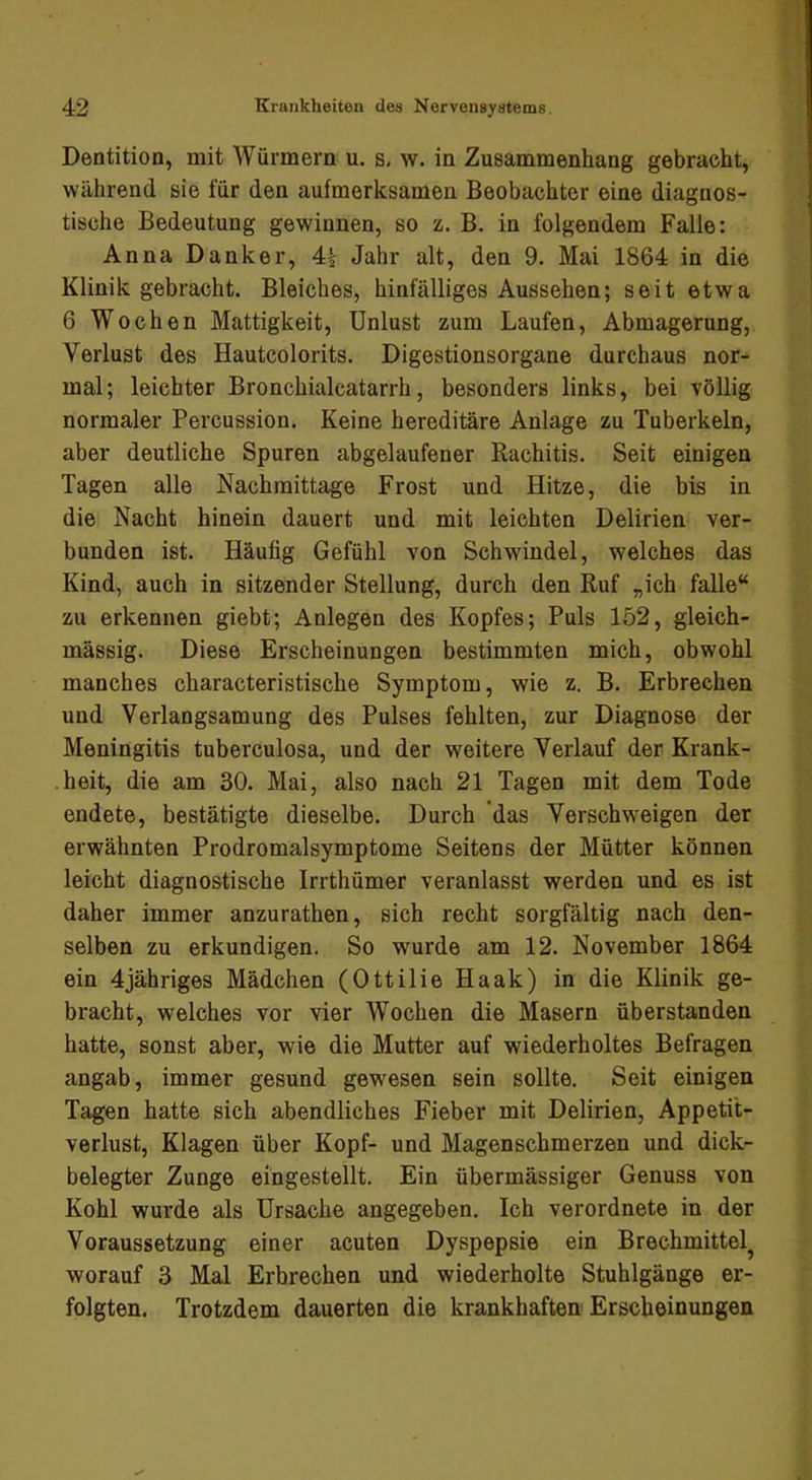 Dentition, mit Würmern u. s, w. in Zusammenhang gebracht, während sie für den aufmerksamen Beobachter eine diagnos- tische Bedeutung gewinnen, so z. B. in folgendem Falle: Anna Danker, 4^ Jahr alt, den 9. Mai 1864 in die Klinik gebracht. Bleiches, hinfälliges Aussehen; seit etwa 6 Wochen Mattigkeit, Unlust zum Laufen, Abmagerung, Verlust des Hautcolorits. Digestionsorgane durchaus nor- mal; leichter Bronchialcatarrh, besonders links, bei völlig normaler Percussion. Keine hereditäre Anlage zu Tuberkeln, aber deutliche Spuren abgelaufener Rachitis. Seit einigen Tagen alle Nachmittage Frost und Hitze, die bis in die Nacht hinein dauert und mit leichten Delirien ver- bunden ist. Häufig Gefühl von Schwindel, welches das Kind, auch in sitzender Stellung, durch den Ruf „ich falle“ zu erkennen giebt; Anlegen des Kopfes; Puls 152, gleich- massig. Diese Erscheinungen bestimmten mich, obwohl manches characteristische Symptom, wie z. B. Erbrechen und Verlangsamung des Pulses fehlten, zur Diagnose der Meningitis tuberculosa, und der weitere Verlauf der Krank- heit, die am 30. Mai, also nach 21 Tagen mit dem Tode endete, bestätigte dieselbe. Durch 'das Verschweigen der erwähnten Prodromalsymptome Seitens der Mütter können leicht diagnostische Irrthümer veranlasst werden und es ist daher immer anzurathen, sich recht sorgfältig nach den- selben zu erkundigen. So wurde am 12. November 1864 ein 4jähriges Mädchen (Ottilie Haak) in die Klinik ge- bracht, welches vor vier Wochen die Masern überstanden hatte, sonst aber, wie die Mutter auf wiederholtes Befragen angab, immer gesund gewesen sein sollte. Seit einigen Tagen hatte sich abendliches Fieber mit Delirien, Appeti't- verlust, Klagen über Kopf- und Magenschmerzen und dick- belegter Zunge eingestellt. Ein übermässiger Genuss von Kohl wurde als Ursache angegeben. Ich verordnete in der Voraussetzung einer acuten Dyspepsie ein Brechmittel^ worauf 3 Mal Erbrechen und wiederholte Stuhlgänge er- folgten. Trotzdem dauerten die krankhaften Erscheinungen