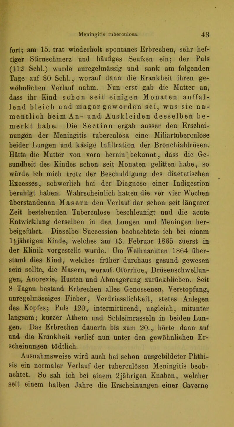 fort; am 15. trat wiederholt spontanes Erbrechen, sehr hef- tiger Stirnsehmerz und häutiges Seufzen ein; der Puls (112 Schl.) wurde unregelmässig und sank am folgenden Tage auf 80 Schl., worauf dann die Krankheit ihren ge- wöhnlichen Verlauf nahm. Nun erst gab die Mutter an, dass ihr Kind schon seit einigen Monaten auffal- lend bleich und mager geworden sei, was sie na- mentlich beim An- und Auskleiden desselben be- merkt habe. Die Section ergab ausser den Erschei- nungen der Meningitis tuberculosa eine Miliartuberculose beider Lungen und käsige Infiltration der Bronchialdrüsen. Hätte die Mutter von vorn herein' bekannt, dass die Ge- sundheit des Kindes schon seit Monaten gelitten habe, so würde ich mich trotz der Beschuldigung des diaetetischen Excesses, schwerlich bei der Diagnose einer Indigestion beruhigt haben. Wahrscheinlich hatten die vor vier Wochen überstandenen Masern den Verlauf der schon seit längerer Zeit bestehenden Tuberculose beschleunigt und die acute Entwicklung derselben in den Lungen und Meningen her- beigeführt. Dieselbe Succession beobachtete ich bei einem l|rjährigen Kinde, welches am 13. Februar 1865 zuerst in der Klinik vorgestellt wurde. Um Weihnachten 1864 über- stand dies Kind, welches früher durchaus gesund gewesen sein sollte, die Masern, worauf. Otorrhoe, Drüsenschwellun- gen, Anorexie, Husten und Abmagerung zurückblieben. Seit 8 Tagen bestand Erbrechen alles Genossenen, Verstopfung, unregelmässiges Fieber, Verdriesslichkeit, stetes Anlegen des Kopfes; Puls 120, intermittirend, ungleich, mitunter langsam; kurzer Athem und Sch leimras sein in beiden Lun- gen. Das Erbrechen dauerte bis zum 20., hörte dann auf und die Krankheit verlief nun unter den gewöhnlichen Er- scheinungen tödtlich. Ausnahmsweise wird auch bei schon ausgebildeter Phthi- sis ein normaler Verlauf der tuberculösen Meningitis beob- achtet. So sah ich bei einem 2jährigen Knaben, welcher seit einem halben Jahre die Erscheinungen einer Caverne