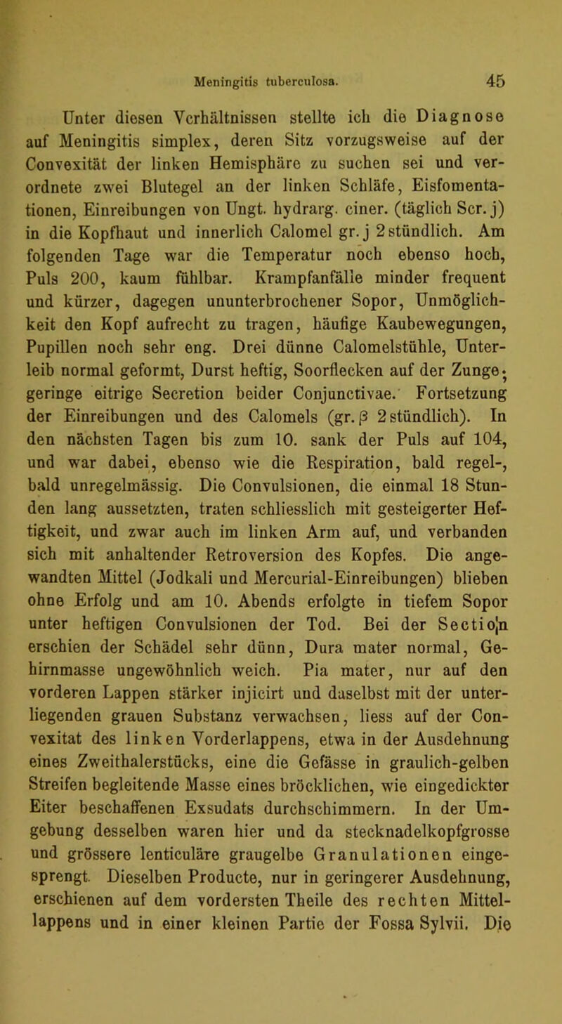 Unter diesen Verhältnissen stellte ich die Diagnose auf Meningitis simplex, deren Sitz vorzugsweise auf der Convexität der linken Hemisphäre zu suchen sei und ver- ordnete zwei Blutegel an der linken Schläfe, Eisfomenta- tionen, Einreibungen von Ungt. hydrarg. einer, (täglich Scr. j) in die Kopfhaut und innerlich Calomel gr. j 2 stündlich. Am folgenden Tage war die Temperatur noch ebenso hoch, Puls 200, kaum fühlbar. Krampfanfälle minder frequent und kürzer, dagegen ununterbrochener Sopor, Unmöglich- keit den Kopf aufrecht zu tragen, häufige Kaubewegungen, Pupillen noch sehr eng. Drei dünne Calomelstühle, Unter- leib normal geformt, Durst heftig, Soorflecken auf der Zunge* geringe eitrige Secretion beider Conjunctivae. Fortsetzung der Einreibungen und des Calomels (gr. p 2 stündlich). In den nächsten Tagen bis zum 10. sank der Puls auf 104, und war dabei, ebenso wie die Respiration, bald regel-, bald unregelmässig. Die Convulsionen, die einmal 18 Stun- den lang aussetzten, traten schliesslich mit gesteigerter Hef- tigkeit, und zwar auch im linken Arm auf, und verbanden sich mit anhaltender Retroversion des Kopfes. Die ange- wandten Mittel (Jodkali und Mercurial-Einreibungen) blieben ohne Erfolg und am 10. Abends erfolgte in tiefem Sopor unter heftigen Convulsionen der Tod. Bei der Sectiojn erschien der Schädel sehr dünn, Dura mater normal, Ge- hirnmasse ungewöhnlich weich. Pia mater, nur auf den vorderen Lappen stärker injicirt und daselbst mit der unter- liegenden grauen Substanz verwachsen, liess auf der Con- vexitat des linken Vorderlappens, etwa in der Ausdehnung eines Zweithalerstücks, eine die Gefässe in graulich-gelben Streifen begleitende Masse eines bröcklichen, wie eingedickter Eiter beschaffenen Exsudats durchschimmern. In der Um- gebung desselben waren hier und da stecknadelkopfgrosse und grössere lenticuläre graugelbe Granulationen einge- sprengt. Dieselben Producte, nur in geringerer Ausdehnung, erschienen auf dem vordersten Theile des rechten Mittel- lappens und in einer kleinen Partie der Fossa Sylvii. Die