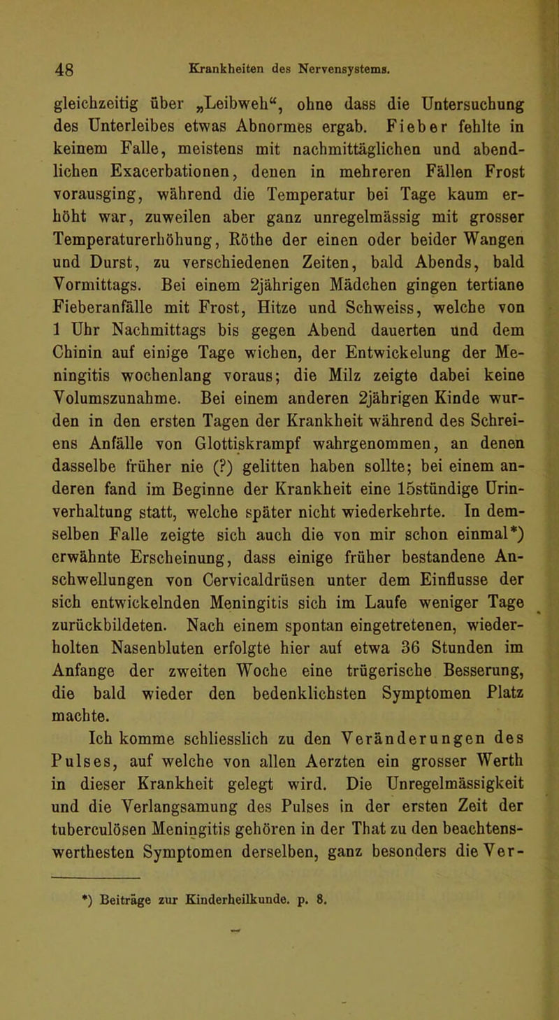 gleichzeitig über „Leibweh“, ohne dass die Untersuchung des Unterleibes etwas Abnormes ergab. Fieber fehlte in keinem Falle, meistens mit nachmittäglichen und abend- lichen Exacerbationen, denen in mehreren Fällen Frost vorausging, während die Temperatur bei Tage kaum er- höht war, zuweilen aber ganz unregelmässig mit grosser Temperaturerhöhung, Röthe der einen oder beider Wangen uad Durst, zu verschiedenen Zeiten, bald Abends, bald Vormittags. Bei einem 2jährigen Mädchen gingen tertiane Fieberanfälle mit Frost, Hitze und Schweiss, welche von 1 Uhr Nachmittags bis gegen Abend dauerten und dem Chinin auf einige Tage wichen, der Entwickelung der Me- ningitis wochenlang voraus; die Milz zeigte dabei keine Yolumszunahme. Bei einem anderen 2jährigen Kinde wur- den in den ersten Tagen der Krankheit während des Schrei- ens Anfälle von Glottiskrampf wahrgenommen, an denen dasselbe früher nie (?) gelitten haben sollte; bei einem an- deren fand im Beginne der Krankheit eine löstündige Urin- verhaltung statt, welche später nicht wiederkehrte. In dem- selben Falle zeigte sich auch die von mir schon einmal*) erwähnte Erscheinung, dass einige früher bestandene An- schwellungen von Cervicaldrüsen unter dem Einflüsse der sich entwickelnden Meningitis sich im Laufe weniger Tage zurückbildeten. Nach einem spontan eingetretenen, wieder- holten Nasenbluten erfolgte hier auf etwa 36 Stunden im Anfänge der zweiten Woche eine trügerische Besserung, die bald wieder den bedenklichsten Symptomen Platz machte. Ich komme schliesslich zu den Veränderungen des Pulses, auf welche von allen Aerzten ein grosser Werth in dieser Krankheit gelegt wird. Die Unregelmässigkeit und die Verlangsamung des Pulses in der ersten Zeit der tuberculösen Meningitis gehören in der That zu den beachtens- werthesten Symptomen derselben, ganz besonders dieVer- *) Beiträge zur Kinderheilkunde, p. 8.