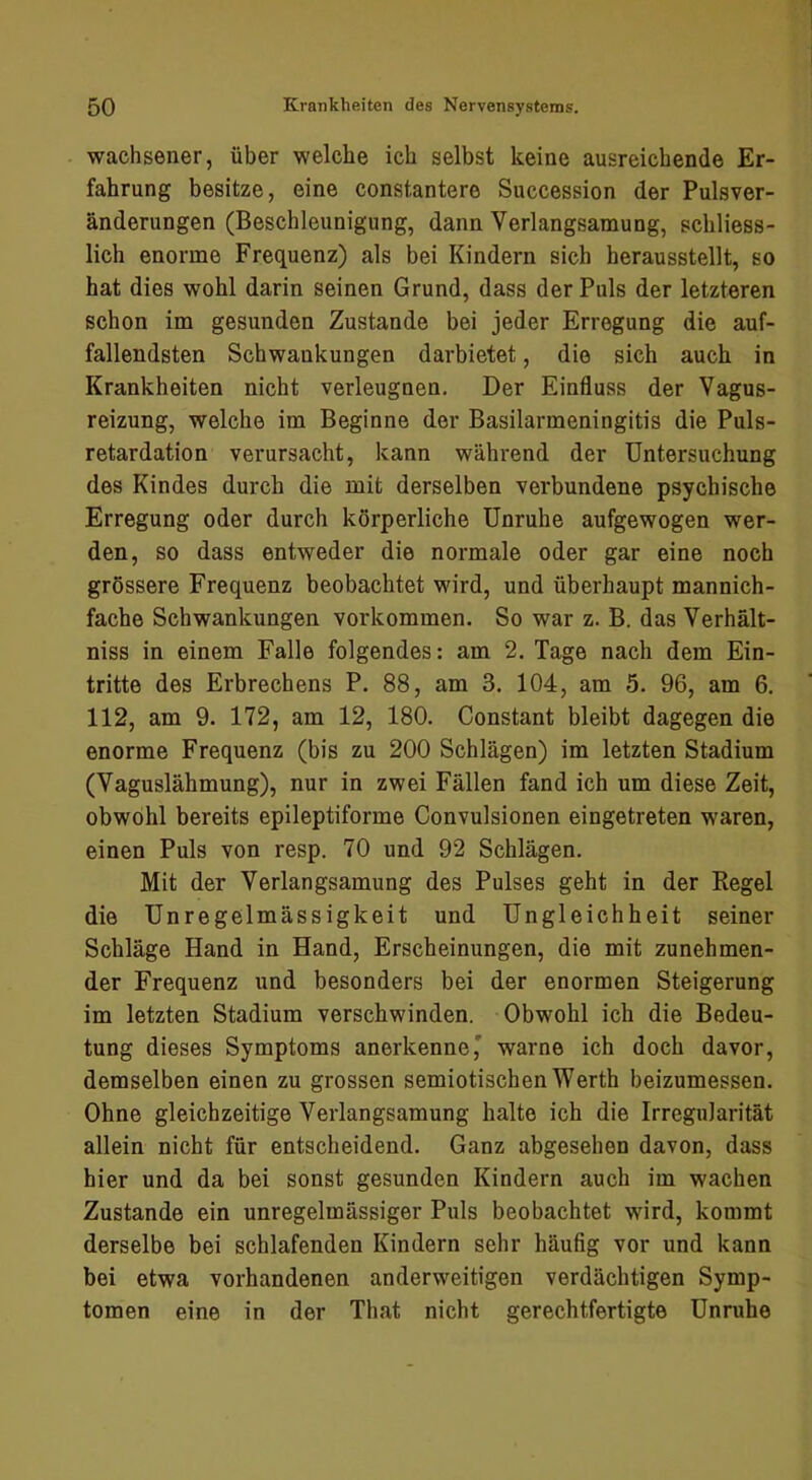 wachsener, über welche ich selbst keine ausreichende Er- fahrung besitze, eine const,untere Succession der Pulsver- änderungen (Beschleunigung, dann Verlangsamung, schliess- lich enorme Frequenz) als bei Kindern sich herausstellt, so hat dies wohl darin seinen Grund, dass der Puls der letzteren schon im gesunden Zustande bei jeder Erregung die auf- fallendsten Schwankungen darbietet, die sich auch in Krankheiten nicht verleugnen. Der Einfluss der Vagus- reizung, welche im Beginne der Basilarmeningitis die Puls- retardation verursacht, kann während der Untersuchung des Kindes durch die mit derselben verbundene psychische Erregung oder durch körperliche Unruhe aufgewogen wer- den, so dass entweder die normale oder gar eine noch grössere Frequenz beobachtet wird, und überhaupt mannich- fache Schwankungen verkommen. So war z. B. das Verhält- niss in einem Falle folgendes: am 2. Tage nach dem Ein- tritte des Erbrechens P. 88, am 3. 104, am 5. 96, am 6. 112, am 9. 172, am 12, 180. Constant bleibt dagegen die enorme Frequenz (bis zu 200 Schlägen) im letzten Stadium (Vaguslähmung), nur in zwei Fällen fand ich um diese Zeit, obwohl bereits epileptiforme Convulsionen eingetreten waren, einen Puls von resp. 70 und 92 Schlägen. Mit der Verlangsamung des Pulses geht in der Regel die Unregelmässigkeit und Ungleichheit seiner Schläge Hand in Hand, Erscheinungen, die mit zunehmen- der Frequenz und besonders bei der enormen Steigerung im letzten Stadium verschwinden. Obwohl ich die Bedeu- tung dieses Symptoms anerkenne' warne ich doch davor, demselben einen zu grossen semiotischen Werth beizumessen. Ohne gleichzeitige Verlangsamung halte ich die Irregularität allein nicht für entscheidend. Ganz abgesehen davon, dass hier und da bei sonst gesunden Kindern auch im wachen Zustande ein unregelmässiger Puls beobachtet wdrd, kommt derselbe bei schlafenden Kindern sehr häufig vor und kann bei etwa vorhandenen anderweitigen verdächtigen Symp- tomen eine in der That nicht gerechtfertigte Unruhe