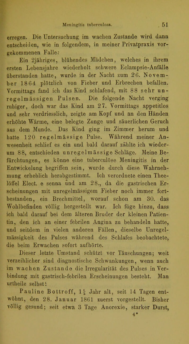erregen. Die Untersuchung im wachen Zustande wird dann entscheiden, wie in folgendem, in meiner Privatpraxis vor- gekommenen Falle: Ein 2jähriges, blühendes Mädchen, welches in ihrem ersten Lebensjahre wiederholt schwere Eclampsie-Anfälle überstanden hatte, wurde in der Nacht zum 26. Novem- ber 1864 plötzlich von Fieber und Erbrechen befallen. Vormittags fand ich das Kind schlafend, mit 88 sehr un- regelmässigen Pulsen. Die folgende Nacht verging ruhiger, doch war das Kind am 2 7. Vormittags appetitlos und sehr verdriesslich, zeigte am Kopf und an den Händen erhöhte Wärme, eine belegte Zunge und säuerlichen Geruch aus dem Munde. Das Kind ging im Zimmer herum und hatte 120 regelmässige Pulse. Während meiner An- v/esenheit schlief es ein und bald darauf zählte ich wieder- um 88, entschieden unregelmässige Schläge. Meine Be- fürchtungen, es könne eine tuberculöse Meningitis in der Entwickelung begriffen sein, wurde durch diese Wahrneh- mung erheblich herabgestimmt. Ich verordnete einen Thee- löffel Elect. e senna und am 28., da die gastrischen Er- scheinungen mit unregelmässigem Fieber noch immer fort- bestanden, ein Brechmittel, worauf schon am 30. das Wohlbefinden völlig hergestellt war. Ich füge hinzu, dass ich bald darauf bei dem älteren Bruder der kleinen Patien- tin, den ich an einer febrilen Angina zu behandeln hatte, und seitdem in vielen anderen Fällen, dieselbe Unregel- mässigkeit des Pulses während des Schlafes beobachtete, die beim Erwachen sofort aufhörte. Dieser letzte Umstand schützt vor Täuschungen; weit verzeihlicher sind diagnostische Schwankungen, wenn auch im wachen Zustande die Irregularität des Pulses in Ver- bindung mit gastrisch-febrilen Erscheinungen besteht. Man urtheile selbst‘. Pauline Bottroff, Jahr alt, seit 14 Tagen ent- wöhnt, den 28. Januar 1861 zuerst vorgestellt. Bisher völlig gesund; seit etwa 3 Tage Anorexie, starker Durst, 4*