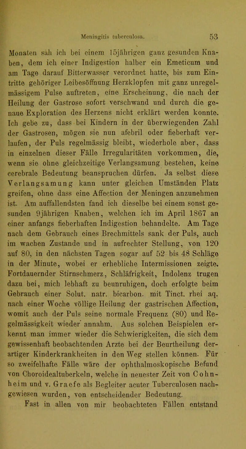 Monaten sah ich bei einem 15jährigen ganz gesunden Kna- ben, dem ich einer Indigestion halber ein Emeticum und am Tage darauf Bitterwasser verordnet hatte, bis zum Ein- tritte gehöriger Leibesöffniiug Herzklopfen mit ganz unregel- mässigem Pulse auftreten, eine Erscheinung, die nach der Heilung der Gastrose sofort verschwand und durch die ge- naue Exploration des Herzens nicht erklärt werden konnte. Ich gebe zu, dass bei Kindern in der überwiegenden Zahl der Gastrosen, mögen sie nun afebril oder lieberhaft ver- laufen, der Puls regelmässig bleibt, wiederhole aber, dass in einzelnen dieser Fälle Irregularitäten verkommen, die, wenn sie ohne gleichzeitige Verlangsamung bestehen, keine cerebrale Bedeutung beanspruchen dürfen. Ja selbst diese Verlangsamung kann unter gleichen Umständen Platz greifen, ohne dass eine Afifection der Meningen anzunehmen ist. Am auffallendsten fand ich dieselbe bei einem sonst ge- sunden 9jährigen Knaben, w'elchen ich im April 1867 an einer anfangs fieberhaften Indigestion behandelte. Am Tage nach dem Gebrauch eines Brechmittels sank der Puls, auch im wachen Zustande und in aufrechter Stellung, von 120 auf 80, in den nächsten Tagen sogar auf 52 bis 48 Schläge in der Minute, wobei er erhebliche Intermissionen zeigte. Fortdauernder Stirnschmerz, Schläfrigkeit, Indolenz trugen dazu bei, mich lebhaft zu beunruhigen, doch erfolgte beim Gebrauch einer Solut. natr. bicarbon. mit Tinct. rhei aq. nach einer Woche völlige Heilung der gastrischen Affection, womit auch der Puls seine normale Frequenz (80) und Re- gelmässigkeit wieder’ annahm. Aus solchen Beispielen er- kennt man immer wieder die Schwierigkeiten, die sich dem gewissenhaft beobachtenden Arzte bei der Beurtheilung der- artiger Kinderkrankheiten in den Weg stellen können. Für so zweifelhafte Fälle wäre der ophthalmoskopische Befund von Choroidealtuberkeln, welche in neuester Zeit von Cohn- heim und V. Graefe als Begleiter acuter Tuberculosen nach- gewiesen wurden, von entscheidender Bedeutung. Fast in allen von mir beobachteten Fällen entstand