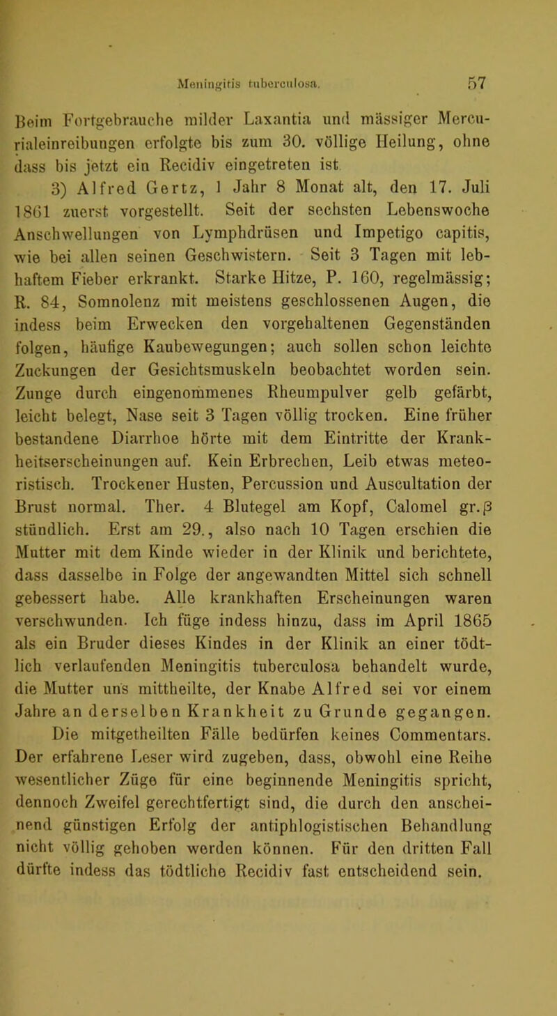 Beim Fortgebr.iuche milder Laxantia und mäst^iger Mercu- rialeinreibungen erfolgte bis zum 30. völlige Heilung, ohne dass bis jetzt ein Recidiv eingetreten ist 3) Alfred Gertz, 1 Jahr 8 Monat alt, den 17. Juli 1861 zuerst vorgestellt. Seit der sechsten Lebenswoche Anschwellungen von Lymphdrusen und Impetigo capitis, wie bei allen seinen Geschwistern. Seit 3 Tagen mit leb- haftem Fieber erkrankt. Starke Hitze, P. 160, regelmässig; R. 84, Somnolenz mit meistens geschlossenen Augen, die indess beim Erwecken den vorgehaltenen Gegenständen folgen, häutige Kaubewegungen; auch sollen schon leichte Zuckungen der Gesichtsmuskeln beobachtet worden sein. Zunge durch eingenommenes Rheumpulver gelb gefärbt, leicht belegt, Nase seit 3 Tagen völlig trocken. Eine früher bestandene Diarrhoe hörte mit dem Eintritte der Krank- heitserscheinungen auf. Kein Erbrechen, Leib etwas meteo- ristisch. Trockener Husten, Percussion und Auscultation der Brust normal. Ther. 4 Blutegel am Kopf, Calomel gr.p stündlich. Erst am 29., also nach 10 Tagen erschien die Mutter mit dem Kinde w'ieder in der Klinik und berichtete, dass dasselbe in Folge der angewandten Mittel sich schnell gebessert habe. Alle krankhaften Erscheinungen waren verschwunden. Ich füge indess hinzu, dass im April 1865 als ein Bruder dieses Kindes in der Klinik an einer tödt- lich verlaufenden Meningitis tuberculosa behandelt wurde, die Mutter uns mittheilte, der Knabe Alfred sei vor einem Jahre an derselben Krankheit zu Grunde gegangen. Die mitgetheilten Fälle bedürfen keines Commentars. Der erfahrene Leser wird zugeben, dass, obwohl eine Reihe wesentlicher Züge für eine beginnende Meningitis spricht, dennoch Zweifel gerechtfertigt sind, die durch den anschei- nend günstigen Erfolg der antiphlogistischen Behandlung nicht völlig gehoben werden können, h’ür den dritten Fall dürfte indess das tödtliche Recidiv fast entscheidend sein.