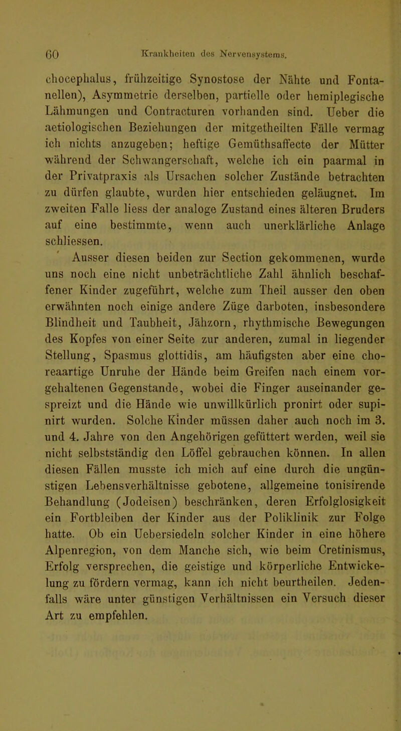 clioceplialus, frühzeitige Synostose der Nähte und Fonta- nellen), Asymmetrie derselben, partielle oder hemiplegische Lähmungen und Contracturen vorhanden sind. lieber die aetiologischen Beziehungen der mitgetheilten Fälle vermag ich nichts anzugeben; heftige Gemüthsaffecte der Mütter M'ährend der Schwangerschaft, welche ich ein paarmal in der Privatpraxis als Ursachen solcher Zustände betrachten zu dürfen glaubte, wurden hier entschieden geläugnet. Im zweiten Falle liess der analoge Zustand eines älteren Bruders auf eine bestimmte, wenn auch unerklärliche Anlage schliessen. Ausser diesen beiden zur Section gekommenen, wurde uns noch eine nicht unbeträchtliche Zahl ähnlich beschaf- fener Kinder zugeführt, welche zum Theil ausser den oben erwähnten noch einige andere Züge darboten, insbesondere Blindheit und Taubheit, Jähzorn, rhythmische Bewegungen des Kopfes von einer Seite zur anderen, zumal in liegender Stellung, Spasmus glottidis, am häutigsten aber eine cho- reaartige Unruhe der Hände beim Greifen nach einem vor- gehaltenen Gegenstände, wobei die Finger auseinander ge- spreizt und die Hände wie unwillkürlich pronirt oder supi- nirt wurden. Solche Kinder müssen daher auch noch im 3. und 4. Jahre von den Angehörigen gefüttert werden, weil sie nicht selbstständig den Löffel gebrauchen können. In allen diesen Fällen musste ich mich auf eine durch die ungün- stigen Lebens Verhältnisse gebotene, allgemeine tonisirende Behandlung (Jodeisen) beschränken, deren Erfolglosigkeit ein Fortbleiben der Kinder aus der Poliklinik zur Folge hatte. Ob ein Uebersiedeln solcher Kinder in eine höhere Alpenregion, von dem Manche sich, wie beim Cretinismus, Erfolg versprechen, die geistige und körperliche Entwicke- lung zu fördern vermag, kann ich nicht beurtheilen. Jeden- falls wäre unter günstigen Verhältnissen ein Versuch dieser Art zu empfehlen.