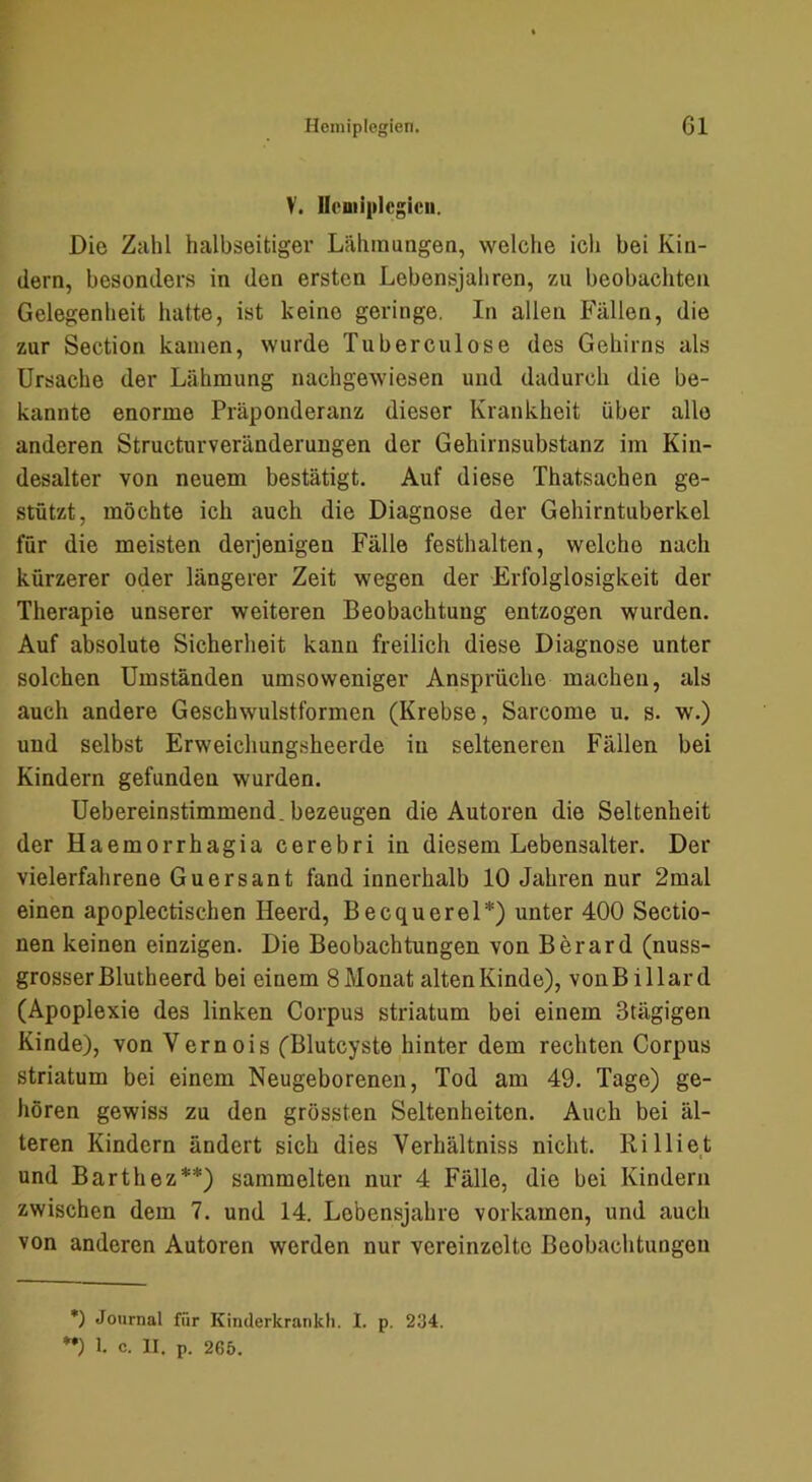 V. llouiiplcgicii. Die Zahl halbseitiger Lähinungea, welche ich bei Kin- dern, besonders in den ersten Lebensjahren, zu beobachten Gelegenheit hatte, ist keine geringe. In allen Fällen, die zur Section kamen, wurde Tuberculose des Gehirns als Ursache der Lähmung nachgewiesen und dadurch die be- kannte enorme Präponderanz dieser Krankheit über alle anderen Structurveränderungen der Gehirnsubstanz im Kin- desalter von neuem bestätigt. Auf diese Thatsachen ge- stützt, möchte ich auch die Diagnose der Gehirntuberkel für die meisten derjenigen Fälle festhalten, welche nach kürzerer oder längerer Zeit wegen der Erfolglosigkeit der Therapie unserer weiteren Beobachtung entzogen wurden. Auf absolute Sicherheit kann freilich diese Diagnose unter solchen Umständen umsoweniger Ansprüche machen, als auch andere Geschwulstformen (Krebse, Sarcome u. s. w.) und selbst Erweichungsheerde in selteneren Fällen bei Kindern gefunden wurden. Uebereinstimmend. bezeugen die Autoren die Seltenheit der Haemorrhagia cerebri in diesem Lebensalter. Der vielerfahrene Guersant fand innerhalb 10 Jahren nur 2mal einen apoplectischen Heerd, Becquerel*) unter 400 Sectio- nen keinen einzigen. Die Beobachtungen von Berard (nuss- grosser Blutheerd bei einem 8 Monat alten Kinde), vonBillard (Apoplexie des linken Corpus striatum bei einem Stägigen Kinde), von Vernois (Blutcyste hinter dem rechten Corpus Striatum bei einem Neugeborenen, Tod am 49. Tage) ge- hören gewiss zu den grössten Seltenheiten. Auch bei äl- teren Kindern ändert sich dies Verhältniss nicht. Rilliet und Barthez**) sammelten nur 4 Fälle, die bei Kindern zwischen dem 7. und 14. Lebensjahre vorkamen, und auch von anderen Autoren werden nur vereinzelte Beobachtungen *) Journal für Kinderkrankh. I. p. 234.