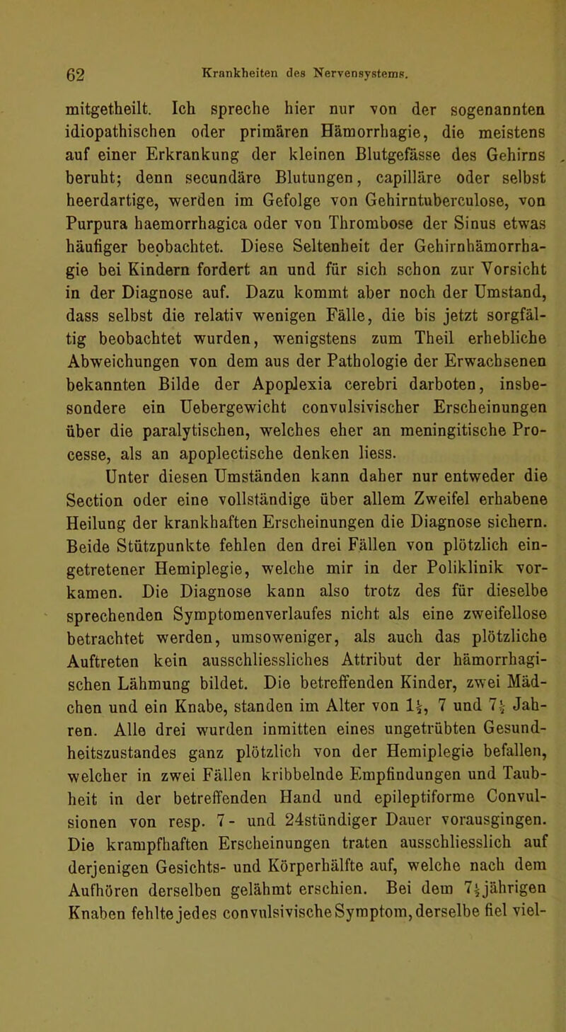 mitgetheilt. Ich spreche hier nur von der sogenannten idiopathischen oder primären Hämorrhagie, die meistens auf einer Erkrankung der kleinen Blutgefässe des Gehirns beruht; denn secundäre Blutungen, capilläre oder selbst heerdartige, -werden im Gefolge von Gehirntuberculose, von Purpura haemorrhagica oder von Thrombose der Sinus etwas häufiger beobachtet. Diese Seltenheit der Gehirnhämorrha- gie bei Kindern fordert an und für sich schon zur Vorsicht in der Diagnose auf. Dazu kommt aber noch der Umstand, dass selbst die relativ wenigen Fälle, die bis jetzt sorgfäl- tig beobachtet wurden, wenigstens zum Theil erhebliche Abweichungen von dem aus der Pathologie der Erwachsenen bekannten Bilde der Apoplexia cerebri darboten, insbe- sondere ein üebergewicht convulsivischer Erscheinungen über die paralytischen, welches eher an meningitische Pro- cesse, als an apoplectische denken Hess. Unter diesen Umständen kann daher nur entweder die Section oder eine vollständige über allem Zweifel erhabene Heilung der krankhaften Erscheinungen die Diagnose sichern. Beide Stützpunkte fehlen den drei Fällen von plötzlich ein- getretener Hemiplegie, welche mir in der Poliklinik vor- kamen. Die Diagnose kann also trotz des für dieselbe sprechenden Symptomenverlaufes nicht als eine zweifellose betrachtet werden, umsoweniger, als auch das plötzliche Auftreten kein ausschliessliches Attribut der hämorrhagi- schen Lähmung bildet. Die betreffenden Kinder, zwei Mäd- chen und ein Knabe, standen im Alter von 1^, 7 und 7^ Jah- ren. Alle drei wurden inmitten eines ungetrübten Gesund- heitszustandes ganz plötzlich von der Hemiplegie befallen, welcher in zwei Fällen kribbelnde Empfindungen und Taub- heit in der betreffenden Hand und epileptiforme Convul- sionen von resp. 7 - und 24stündiger Dauer vorausgingen. Die krampfhaften Erscheinungen traten ausschliesslich auf derjenigen Gesichts- und Körperhälfte auf, welche nach dem Aufhören derselben gelähmt erschien. Bei dem T^ährigen Knaben fehlte jedes convulsivische Symptom, derselbe fiel viel-