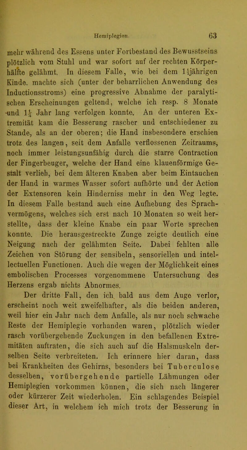 mehr während des Essens unter Fortbestand des Bewusstseins plötzlich vom Stuhl und war sofort auf der rechten Körper- hältte gelähmt. In diesem Falle, wie bei dem Ujährigen Kinde, machte sich (unter der beharrlichen Anwendung des Inductionsstroms) eine progressive Abnahme der paralyti- schen Erscheinungen geltend, welche ich resp. 8 Monate -und Jahr lang verfolgen konnte. An der unteren Ex- tremität kam die Besserung rascher und entschiedener zu Stande, als an der oberen; die Hand insbesondere erschien trotz des langen, seit dem Anfalle verflossenen Zeitraums, noch immer leistungsunfähig durch die starre Contraction der Fingerbeuger, welche der Hand eine klauenförmige Ge- stalt verlieh, bei dem älteren Knaben aber beim Eintauchen der Hand in warmes Wasser sofort aufhörte und der Action der Extensoren kein Hinderniss mehr in den Weg legte. In diesem Falle bestand auch eine Aufhebung des Sprach- vermögens, welches sich erst nach 10 Monaten so weit her- stellte, dass der kleine Knabe ein paar Worte sprechen konnte. Die herausgestreckte Zunge zeigte deutlich eine Neigung nach der gelähmten Seite. Dabei fehlten alle Zeichen von Störung der sensibeln, sensoriellen und intel- lectuellen Functionen. Auch die w'egen der Möglichkeit eines embolischen Processes vorgenommene Untersuchung des Herzens ergab nichts Abnormes. Der dritte Fall, den ich bald aus dem Auge verlor, erscheint noch weit zweifelhafter, als die beiden anderen, weil hier ein Jahr nach dem Anfalle, als nur noch schwache Reste der Hemiplegie vorhanden waren, plötzlich wieder rasch vorübergehende Zuckungen in den befallenen Extre- mitäten auftraten, die sich auch auf die Halsmuskeln der- selben Seite verbreiteten. Ich erinnere hier daran, dass bei Krankheiten des Gehirns, besonders bei Tuberculose desselben, vorübergehende partielle Lähmungen oder Hemiplegien verkommen können, die sich nach längerer oder kürzerer Zeit wiederholen. Ein schlagendes Beispiel dieser Art, in welchem ich mich trotz der Besserung in