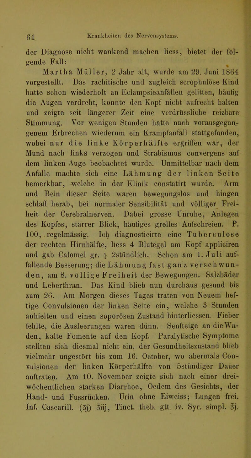 der Diagnose nicht wankend machen liess, bietet der fol- gende Fall: ^ Martha Müller, 2 Jahr alt, wurde am 29. Juni 1864 vorgestellt. Das rachitische und zugleich scrophulöse Kind hatte schon wiederholt an Eclampsieanfälleu gelitten, häufig die Augen verdreht, konnte den Kopf nicht aufrecht halten und zeigte seit längerer Zeit eine verdrüssliche reizbare Stimmung. Vor wenigen Stunden hatte nach vorausgegan- genem Erbrechen wiederum ein Krampfanfall stattgefunden, wobei nur die linke Körperhälfte ergriffen war, der Mund nach links verzogen und Strabismus convergens auf dem linken Auge beobachtet wurde. Unmittelbar nach dem Anfalle machte sich eine Lähmung der linken Seite bemerkbar, welche in der Klinik constatirt wurde. Arm und Bein dieser Seite waren bewegungslos und hingen schlaff herab, bei normaler Sensibilität und völliger Frei- heit der Cerebralnerven. Dabei grosse Unruhe, Anlegen des Kopfes, starrer Blick, häufiges grelles Aufschreien. P. 100, .regelmässig. Ich diagnosticirte eine Tuberculose der rechten Hirnhälfte, liess 4 Blutegel am Kopf appliciren und gab Calomel gr. \ 2stündlich. Schon am 1. Juli auf- fallende Besserung; die Lähmung fast ganz versch wun- den, am 8. völlige Freiheit der Bewegungen. Salzbäder und Leberthran. Das Kind blieb nun durchaus gesund bis zum 26. Am Morgen dieses Tages traten von Neuem hef- tige Convulsionen der linken Seite ein, welche 3 Stunden anhielten und einen soporösen Zustand hinterliessen. Fieber fehlte, die Ausleerungen waren dünn. Senfteige an die Wa- den, kalte Fomente auf den Kopf. Paralytische Symptome stellten sich diesmal nicht ein, der Gesundheitszustand blieb vielmehr ungestört bis zum 16. October, wo abermals Con- vulsionen der linken Körperhälfte von östündiger Dauer auftraten. Am 10. November zeigte sich nach einer drei- wöchentlichen starken Diarrhoe, Oedem des Gesichts, der Hand- und Fussrücken. Urin ohne Eiweiss; Lungen frei. Inf. Cascarill. (3j) öiij, Tinct. thcb. gtt. iv. Syr. simpl. §j.