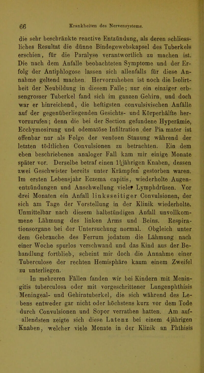 die sehr beschränkte reactive Entzündung, als deren schliess- liches Resultat die dünne Bindegewebskapsel des Tuberkels erschien, für die Paralyse verantwortlich zu machen ist. Die nach dem Anfalle beobachteten Symptome und der Er- folg der Antiphlogose lassen sich allenfalls für diese An- nahme geltend machen. Hervorzuheben ist noch die Isolirt- heit der Neubildung in diesem Falle; nur ein einziger erb- sengrosser Tuberkel fand sich im ganzen Gehirn, und doch war er hinreichend, die heftigsten convulsivischen Anfälle auf der gegenüberliegenden Gesichts- und Körperhälfte her- vorzurufen; denn die bei der Section gefundene Hyperämie, Ecchymosirung und odematöse Infiltration der Pia mater ist offenbar nur als Folge der venösen Stauung während der letzten tödtlichen Convulsionen zu betrachten. Ein dem eben beschriebenen analoger Fall kam mir einige Monate später vor. Derselbe betraf einen l^jährigen Knaben, dessen zwei Geschwister bereits unter Krämpfen gestorben waren. Im ersten Lebensjahr Eczema capitis, wiederholte Augen- entzündungen und Anschwellung viele» Lymphdrüsen. Vor drei Monaten ein Anfall linksseitiger Convulsionen, der sich am Tage der Vorstellung in der Klinik wiederholte. Unmittelbar nach diesem halbstündigen Anfall unvollkom- mene Lähmung des linken Arms und Beins. Respira- tionsorgane bei der Untersuchung normal. Obgleich unter dem Gebrauche des Ferrum jodatum die Lähmung nach einer Woche spurlos verschwand und das Kind aus der Be- handlung fortblieb, scheint mir doch die Annahme einer Tuherculose der rechten Hemisphäre kaum einem Zweifel zu unterliegen. In mehreren Fällen fanden wir bei Kindern mit Menin- gitis tuberculosa oder mit vorgeschrittener Lungenphthisis Meningeal- und Gehirntuberkel, die sich während des Le- bens entweder gar nicht oder höchstens kurz vor dem Tode durch Convulsionen und Sopor verrathen hatten. Am auf- allendsten zeigte sich diese Latenz bei einem 4jährigen Knaben, welcher viele Monate in der Klinik an Phthisis