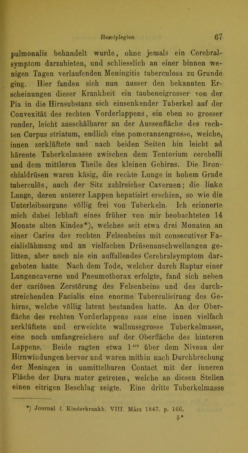pulmonalis behandelt wurde, ohne jemals ein Cerebral- symptora darzubieten, und schliesslich an einer binnen we- nigen Tagen verlaufenden Meningitis tuberculosa zu Grunde ging. Hier fanden sich nun ausser den bekannten Er- scheinungen dieser Krankheit ein taubeneigrosser von der Pia in die Hirnsubstanz sich einsenkender Tuberkel auf der Convexitat des rechten Vorderlappens, ein eben so grosser runder, leicht ausschälbarer an der Aussenfläche des rech- ten Corpus Striatum, endlich eine pomeranzengrosse, weiche, innen zerklüftete und nach beiden Seiten hin leicht ad härente Tuberkelmasse zwischen dem Tentorium cerebelli und dem mittleren Theile des kleinen Gehirns. Die Bron- chialdrüsen waren käsig, die rechte Lunge in hohem Grade tuberculös, auch der Sitz zahlreicher Cavernen; die linke Lunge, deren unterer Lappen hepatisirt erschien, so wie die Unterleibsorgane völlig frei von Tuberkeln. Ich erinnerte mich dabei lebhaft eines früher von mir beobachteten 14 Monate alten Kindes*), welches seit etwa drei Monaten an einer Caries des rechten Felsenbeins mit consecutiver Fa- cialislähmung und an vielfachen Drüsenanschwellungen ge- litten, aber noch nie ein auffallendes Cerebralsymptom dar- geboten hatte. Nach dem Tode, welcher durch Ruptur einer Lungencaverne und Pneumothorax erfolgte, fand sich neben der cariösen Zerstörung des Felsenbeins und des durch- streichendcn Facialis eine enorme Tuberculisirung des Ge- hirns, welche völlig latent bestanden hatte. An der Ober- fläche des rechten Vorderlappens sass eine innen vielfach zerklüftete und erweichte wallnussgrosse Tuberkelmasse, eine noch umfangreichere auf der Oberfläche des hinteren Lappens. Beide ragten etwa 1''' über dem Niveau der Hirnwindungen hervor und waren mithin nach Durchbrechung der Meningen in unmittelbaren Contact mit der inneren Fläche der Dura mater getreten, welche an diesen Stellen einen eitrigen Beschlag zeigte. Eine dritte Tuberkelmasse