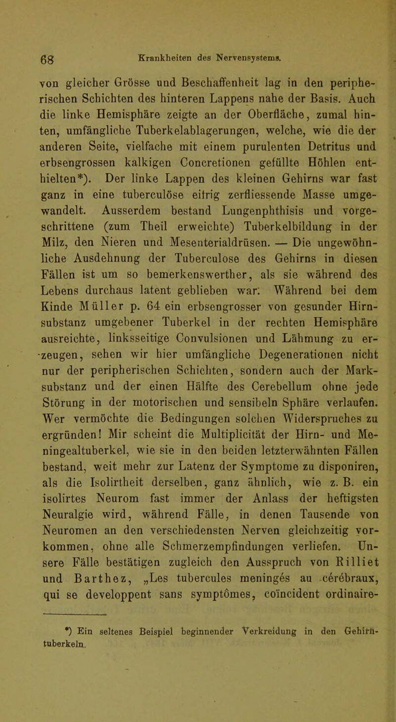 von gleicher Grösse und Beschaffenheit lag in den periphe- rischen Schichten des hinteren Lappens nahe der Basis. Auch die linke Hemisphäre zeigte an der Oberfläche, zumal hin- ten, umfängliche Tuberkelablagerungen, welche, wie die der anderen Seite, vielfache mit einem purulenten Detritus und erbsengrossen kalkigen Concretionen gefüllte Höhlen ent- hielten*). Der linke Lappen des kleinen Gehirns war fast ganz in eine tuberculöse eifrig zerfliessende Masse umge- wandelt. Ausserdem bestand Lungenphthisis und vorge- schrittene (zum Theil erweichte) Tuberkelbildung in der Milz, den Nieren und Mesenterialdrüsen. — Die ungewöhn- liche Ausdehnung der Tuberculöse des Gehirns in diesen Fällen ist um so bemerkenswerther, als sie während des Lebens durchaus latent geblieben war: Während bei dem Kinde Müller p. 64 ein erbsengrosser von gesunder Hirn- substanz umgebener Tuberkel in der rechten Hemisphäre ausreichte, linksseitige Convulsionen und Lähmung zu er- -zeugen, sehen wir hier umfängliche Degenerationen nicht nur der peripherischen Schichten, sondern auch der Mark- substanz und der einen Hälfte des Cerebellum ohne jede Störung in der motorischen und sensibeln Sphäre verlaufen. Wer vermöchte die Bedingungen solchen Widerspruches zu ergründen! Mir scheint die Multiplicität der Hirn- und Me- ningealtuberkel, wie sie in den beiden letzterwähnten Fällen bestand, weit mehr zur Latenz der Symptome zu disponiren, als die Isolirtheit derselben, ganz ähnlich, wie z. B. ein isolirtes Neurom fast immer der Anlass der heftigsten Neuralgie wird, während Fälle, in denen Tausende von Neuromen an den verschiedensten Nerven gleichzeitig ver- kommen, ohne alle Schmerzempfindungen verliefen. Un- sere Fälle bestätigen zugleich den Ausspruch von Rilliet und Barthez, „Les tubercules meninges au c6rebraux, qui se developpent sans symptömes, coincident ordinaire- •) Ein seltenes Beispiel beginnender Verkreidung in den Gehitll- tuberkeln.