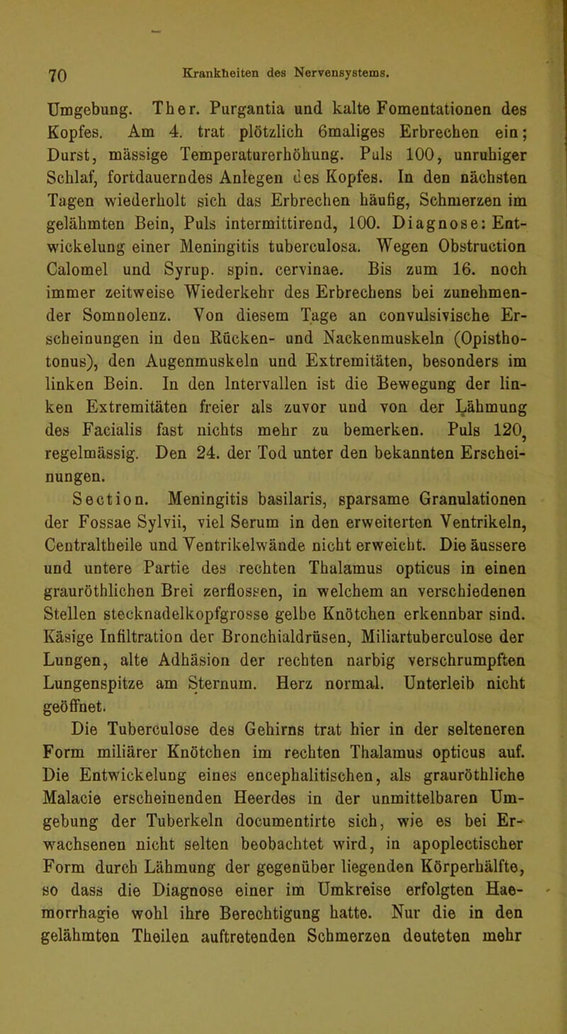 Umgebung. Th er. Purgantia und kalte Fomentationen des Kopfes. Am 4. trat plötzlich Omaliges Erbrechen ein; Durst, massige Temperaturerhöhung. Puls 100, unruhiger Schlaf, fortdauerndes Anlegen des Kopfes. In den nächsten Tagen wiederholt sich das Erbrechen häufig, Schmerzen im gelähmten Bein, Puls intermittirend, 100. Diagnose: Ent- wickelung einer Meningitis tuberculosa. Wegen Obstruction Calomel und Syrup. spin. cervinae. Bis zum 16. noch immer zeitweise Wiederkehr des Erbrechens bei zunehmen- der Somnolenz. Von diesem Tage an convulsivische Er- scheinungen in den Rücken- und Nackenmuskeln (Opistho- tonus), den Augenmuskeln und Extremitäten, besonders im linken Bein. In den Intervallen ist die Bewegung der lin- ken Extremitäten freier als zuvor und von der Lähmung des Facialis fast nichts mehr zu bemerken. Puls 120, regelmässig. Den 24. der Tod unter den bekannten Erschei- nungen. Section. Meningitis basilaris, sparsame Granulationen der Fossae Sylvii, viel Serum in den erweiterten Ventrikeln, Centraltheile und Ventrikelwände nicht erweicht. Die äussere und untere Partie des rechten Thalamus opticus in einen grauröthlichen Brei zerflossen, in welchem an verschiedenen Stellen stecknadelkopfgrosse gelbe Knötchen erkennbar sind. Käsige Infiltration der Bronchialdrüsen, Miliartuberculose der Lungen, alte Adhäsion der rechten narbig verschrumpften Lungenspitze am Sternum. Herz normal. Unterleib nicht geöffnet. Die Tuberculose des Gehirns trat hier in der selteneren Form miliärer Knötchen im rechten Thalamus opticus auf. Die Entwickelung eines encephalitischen, als grauröthliche Malacie erscheinenden Heerdes in der unmittelbaren Um- gebung der Tuberkeln documentirte sich, wie es bei Er-^ w^achsenen nicht selten beobachtet wird, in apoplectischer Form durch Lähmung der gegenüber liegenden Körperhälfte, so dass die Diagnose einer im Umkreise erfolgten Hae- morrhagie wohl ihre Berechtigung hatte. Nur die in den gelähmten Theilen auftretenden Schmerzen deuteten mehr