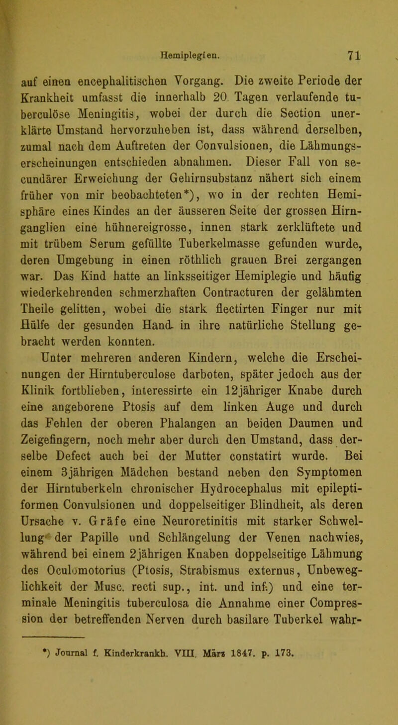 auf eineu encephalitischön Vorgang. Die zweite Periode der Krankheit umfasst die innerhalb 20 Tagen verlaufende tu- berculöse Meningitis, wobei der durch die Section uner- klärte Umstand hervorzuheben ist, dass während derselben, zumal nach dem Auftreten der Convulsionen, die Lähmungs- erscheinungen entschieden abnahmen. Dieser Fall von se- cundärer Erweichung der Gehirnsubstanz nähert sich einem früher von mir beobachteten*), wo in der rechten Hemi- sphäre eines Kindes an der äusseren Seite der grossen Hirn- ganglien eine hühnereigrosse, innen stark zerklüftete und mit trübem Serum gefüllte Tuberkelmasse gefunden wurde, deren Umgebung in einen röthlich grauen Brei zergangen war. Das Kind hatte an linksseitiger Hemiplegie und häufig wiederkehrenden schmerzhaften Contracturen der gelähmten Theile gelitten, wobei die stark flectirten Finger nur mit Hülfe der gesunden Hani in ihre natürliche Stellung ge- bracht werden konnten. Unter mehreren anderen Kindern, welche die Erschei- nungen der Hirntuberculose darboten, später jedoch aus der Klinik fortblieben, interessirte ein 12jähriger Knabe durch eine angeborene Ptosis auf dem linken Auge und durch das Fehlen der oberen Phalangen an beiden Daumen und Zeigefingern, noch mehr aber durch den Umstand, dass der- selbe Defect auch bei der Mutter constatirt wurde. Bei einem 3jährigen Mädchen bestand neben den Symptomen der Hirntuberkeln chronischer Hydrocephalus mit epilepti- formen Convulsionen und doppelseitiger Blindheit, als deren Ursache v. Gräfe eine Neuroretinitis mit starker Schwel- lung* der Papille und Schlängelung der Venen nachwies, während bei einem 2jährigen Knaben doppelseitige Lähmung des Oculümotorius (Ptosis, Strabismus externus, Unbeweg- lichkeit der Muse, recti sup., int. und infi) und eine ter- minale Meningitis tuberculosa die Annahme einer Compres- sion der betreffenden Nerven durch basilare Tuberkel wahr-