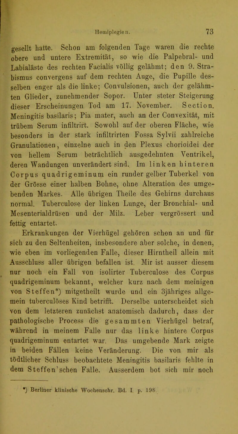 gesellt hatte. Schon am folgenden Tage waren die rechte obere und untere Extremität, so wie die Palpebral- und Labialäste des rechten Facialis völlig gelähmt; den 9. Stra- bismus convergens auf dem rechten Auge, die Pupille des- selben enger als die linke; Convulsionen, auch der gelähm- ten Glieder, zunehmender Sopor. Unter steter Steigerung dieser Erscheinungen Tod am 17. November. Section. Meningitis basilaris; Pia mater, auch an der Convexität, mit trübem Serum infiltrift. Sowohl auf der oberen Fläche, wie besonders in der stark infiltrirten Fossa Sylvii zahlreiche Granulationen, einzelne auch in den Plexus chorioidei der von hellem Serum beträchtlich ausgedehnten Ventrikel, deren Wandungen unverändert sind. Im linken hinteren Corpus quadrigeminum ein runder gelber Tuberkel von der Grösse einer halben Bohne, ohne Alteration des umge- benden Markes. Alle übrigen Theile des Gehirns durchaus normal. Tuberculose der linken Lunge, der Bronchial- und Mesenterialdrüsen und der Milz. Leber vergrössert und fettig entartet. Erkrankungen der Vierhügel gehören schon an und für sich zu den Seltenheiten, insbesondere aber solche, in denen, wie eben im vorliegenden Falle, dieser Hirntheil allein mit Ausschluss aller übrigen befallen ist. Mir ist ausser diesem nur noch ein Fall von isolirter Tuberculose des Corpus quadrigeminum bekannt, welcher kurz nach dem raeinigen von Steffen*) mitgetheilt wurde und ein Sjähriges allge- mein tuberculöses Kind betrifft. Derselbe unterscheidet sich von dem letzteren zunächst anatomisch dadurch, dass der pathologische Process die gesammten Vierhügel betraf, während in meinem Falle nur das linke hintere Corpus quadrigeminum entartet war. Das umgebende Mark zeigte in beiden Fällen keine Veränderung. Die von mir als tödtlicher Schluss beobachtete Meningitis basilaris fehlte in dem Steffen’schen Falle. Ausserdem bot sich mir noch