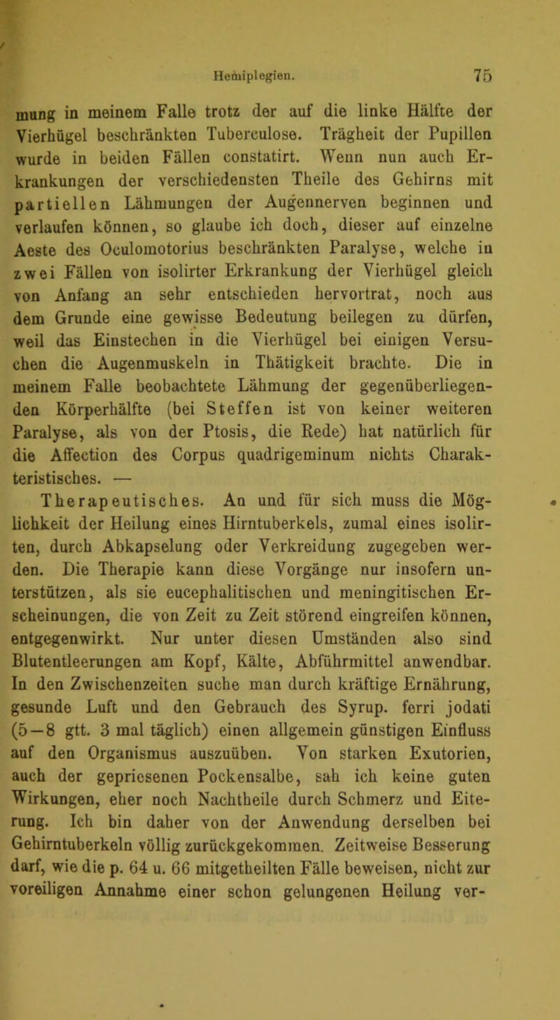 mung in meinem Falle trotz der auf die linke Hälfte der Vierhügel beschränkten Tuberculose. Trägheit der Pupillen wurde in beiden Fällen constatirt. Wenn nun auch Er- krankungen der verschiedensten Theile des Gehirns mit partiellen Lähmungen der Augennerven beginnen und verlaufen können, so glaube ich doch, dieser auf einzelne Aeste des Oculomotorius beschränkten Paralyse, welche in zwei Fällen von isolirter Erkrankung der Yierhügel gleich von Anfang an sehr entschieden hervortrat, noch aus dem Grunde eine gewisse Bedeutung beilegen zu dürfen, weil das Einstechen in die Vierhügel bei einigen Versu- chen die Augenmuskeln in Thätigkeit brachte. Die in meinem Falle beobachtete Lähmung der gegenüberliegen- den Körperhälfte (bei Steffen ist von keiner weiteren Paralyse, als von der Ptosis, die Rede) hat natürlich für die Affection des Corpus quadrigeminum nichts Charak- teristisches. — Therapeutisches. An und für sich muss die Mög- lichkeit der Heilung eines Hirntuberkels, zumal eines isolir- ten, durch Abkapselung oder Verkreidung zugegeben wer- den. Die Therapie kann diese Vorgänge nur insofern un- terstützen, als sie eucephalitischen und meningitischen Er- scheinungen, die von Zeit zu Zeit störend eingreifen können, entgegenwirkt. Nur unter diesen Umständen also sind Blutentleerungen am Kopf, Kälte, Abführmittel anwendbar. In den Zwischenzeiten suche man durch kräftige Ernährung, gesunde Luft und den Gebrauch des Syrup. ferri jodati (5 — 8 gtt. 3 mal täglich) einen allgemein günstigen Einfluss auf den Organismus auszuüben. Von starken Exutorien, auch der gepriesenen Pockensalbe, sah ich keine guten Wirkungen, eher noch Nachtheile durch Schmerz und Eite- rung. Ich bin daher von der Anwendung derselben bei Gehimtuberkeln völlig zurückgekommen. Zeitweise Besserung darf, wie die p. 64 u. 66 mitgetheilten Fälle beweisen, nicht zur voreiligen Annahme einer schon gelungenen Heilung ver-