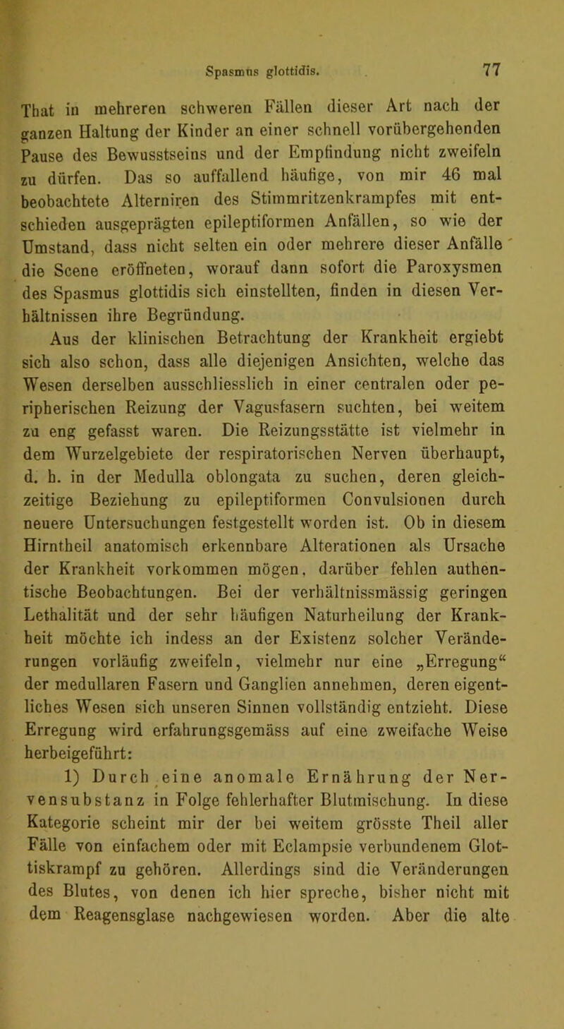 That in mehreren schweren Fällen dieser Art nach der ganzen Haltung der Kinder an einer schnell vorübergehenden Pause des Bewusstseins und der Empfindung nicht zweifeln zu dürfen. Das so auffallend häufige, von mir 46 mal beobachtete Alterniren des Stimmritzenkrampfes mit ent- schieden ausgeprägten epileptiforraen Anfällen, so wie der Umstand, dass nicht selten ein oder mehrere dieser Anfälle' die Scene eröffneten, worauf dann sofort die Paroxysmen des Spasmus glottidis sich einstellten, finden in diesen Ver- hältnissen ihre Begründung. Aus der klinischen Betrachtung der Krankheit ergiebt sich also schon, dass alle diejenigen Ansichten, welche das Wesen derselben ausschliesslich in einer centralen oder pe- ripherischen Reizung der Vagusfasern suchten, bei w^eitem zu eng gefasst waren. Die Reizungsstätte ist vielmehr in dem Wurzelgebiete der respiratorischen Nerven überhaupt, d. h. in der Medulla oblongata zu suchen, deren gleich- zeitige Beziehung zu epileptiformen Convulsionen durch neuere Untersuchungen festgestellt worden ist. Ob in diesem Hirntheil anatomisch erkennbare Alterationen als Ursache der Krankheit verkommen mögen, darüber fehlen authen- tische Beobachtungen. Bei der verhältnissmässig geringen Lethalität und der sehr häufigen Naturheilung der Krank- heit möchte ich indess an der Existenz solcher Verände- rungen vorläufig zweifeln, vielmehr nur eine „Erregung“ der medullären Fasern und Ganglien annehmen, deren eigent- liches Wesen sich unseren Sinnen vollständig entzieht. Diese Erregung wird erfahrungsgemäss auf eine zweifache Weise herbeigeführt: 1) Durch eine anomale Ernährung der Ner- vensnbstanz in Folge fehlerhafter Blutinischung. In diese Kategorie scheint mir der bei weitem grösste Theil aller Fälle von einfachem oder mit Eclampsie verbundenem Glot- tiskrampf zu gehören. Allerdings sind die Veränderungen des Blutes, von denen ich hier spreche, bisher nicht mit dem Reagensglase nachgewiesen worden. Aber die alte