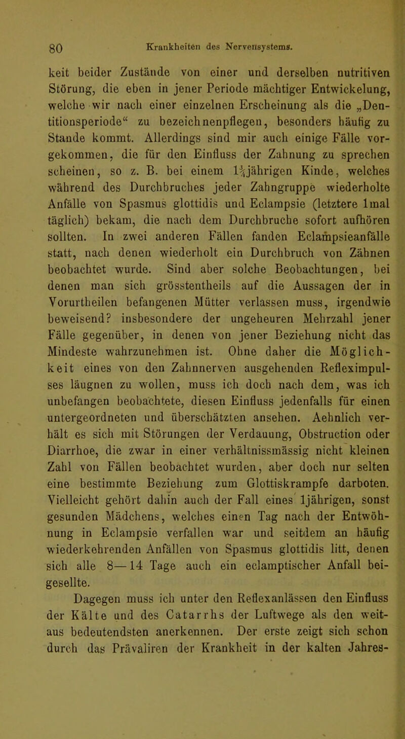 keit beider Zustände von einer und derselben nutritiven Störung, die eben in jener Periode mächtiger Entwickelung, welche wir nach einer einzelnen Erscheinung als die „Den- titionsperiode“ zu bezeichnenpflegen, besonders häufig zu Staude kommt. Allerdings sind mir auch einige Fälle vor- gekommen, die für den Einfluss der Zahnung zu sprechen scheinen, so z. B. bei einem 1:^jährigen Kinde, welches während des Durchbruches jeder Zahngruppe wiederholte Anfälle von Spasmus glottidis und Eclampsie (letztere Imal täglich) bekam, die nach dem Durchbruche sofort aufhören sollten. In zwei anderen Fällen fanden Eclampsieanfälle statt, nach denen wiederholt ein Durchbruch von Zähnen beobachtet wurde. Sind aber solche Beobachtungen, bei denen man sich grösstentheils auf die Aussagen der in Vorurtheilen befangenen Mütter verlassen muss, irgendwie beweisend? insbesondere der ungeheuren Mehrzahl jener Fälle gegenüber, in denen von jener Beziehung nicht das Mindeste wahrzunehmen ist. Ohne daher die Möglich- keit eines von den Zahnnerven ausgehenden Refleximpul- ses läugnen zu wollen, muss ich doch nach dem, was ich unbefangen beobachtete, diesen Einfluss jedenfalls für einen untergeordneten und überschätzten ansehen. Aehnlich ver- hält es sich mit Störungen der Verdauung, Obstruction oder Diarrhoe, die zwar in einer verhältnissinässig nicht kleinen Zahl von Fällen beobachtet wurden, aber doch nur selten eine bestimmte Beziehung zum Glottiskrampfe darboten. Vielleicht gehört daliin auch der Fall eines’ 1jährigen, sonst gesunden Mädchens, welches einen Tag nach der Entwöh- nung in Eclampsie verfallen war und seitdem an häufig wiederkehrenden Anfällen von Spasmus glottidis litt, denen sich alle 8—14 Tage auch ein eclamptischer Anfall bei- gesellte. Dagegen muss ich unter den Reflexanlässen den Einfluss der Kälte und des Catarrhs der Luftwege als den weit- aus bedeutendsten anerkennen. Der erste zeigt sich schon durch das Prävaliren der Krankheit in der kalten Jahres-