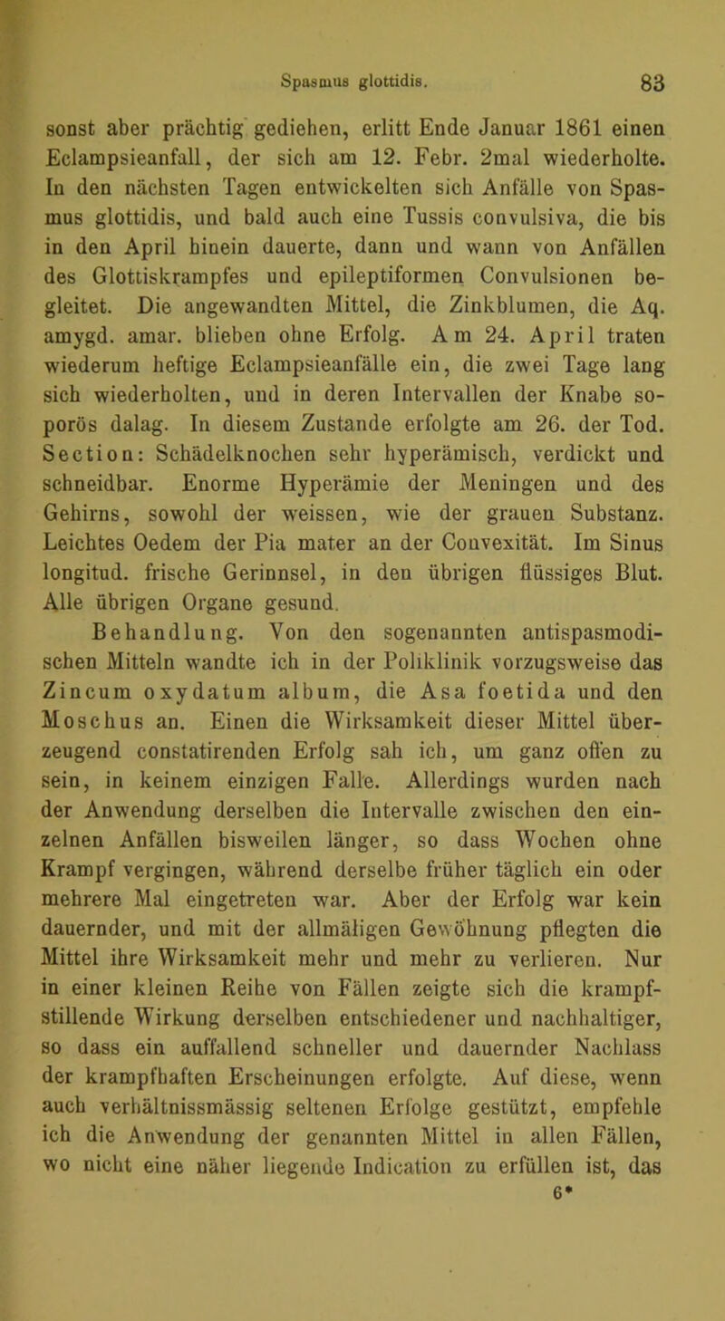 sonst aber prächtig gediehen, erlitt Ende Januar 1861 einen Eclampsieanfall, der sich am 12. Febr. 2mal wiederholte. In den nächsten Tagen entwickelten sich Anfälle von Spas- mus glottidis, und bald auch eine Tussis convulsiva, die bis in den April hinein dauerte, dann und wann von Anfällen des Glottiskrampfes und epileptiformen Convulsionen be- gleitet. Die angewandten Mittel, die Zinkblumen, die Aq. amygd. amar. blieben ohne Erfolg. Am 24. April traten wiederum heftige Eclampsieanfälle ein, die zwei Tage lang sich wiederholten, und in deren Intervallen der Knabe so- porös dalag. In diesem Zustande erfolgte am 26. der Tod. Section: Schädelknochen sehr hyperämisch, verdickt und schneidbar. Enorme Hyperämie der Meningen und des Gehirns, sowohl der weissen, wie der grauen Substanz. Leichtes Oedem der Pia mater an der Couvexität. Im Sinus longitud. frische Gerinnsel, in den übrigen flüssiges Blut. Alle übrigen Organe gesund. Behandlung. Von den sogenannten antispasmodi- schen Mitteln wandte ich in der Poliklinik vorzugsweise das Zincum oxydatum album, die Asa foetida und den Moschus an. Einen die Wirksamkeit dieser Mittel über- zeugend constatirenden Erfolg sah ich, um ganz ofl'en zu sein, in keinem einzigen Falle. Allerdings wurden nach der Anwendung derselben die Intervalle zwischen den ein- zelnen Anfällen bisweilen länger, so dass Wochen ohne Krampf vergingen, während derselbe früher täglich ein oder mehrere Mal eingetreten war. Aber der Erfolg war kein dauernder, und mit der allmäligen Gewöhnung pflegten die Mittel ihre Wirksamkeit mehr und mehr zu verlieren. Nur in einer kleinen Reihe von Fällen zeigte sich die krampf- stillende Wirkung derselben entschiedener und nachhaltiger, so dass ein auffallend schneller und dauernder Nachlass der krampfhaften Erscheinungen erfolgte. Auf diese, wenn auch verhältnissmässig seltenen Erfolge gestützt, empfehle ich die Anwendung der genannten Mittel in allen Fällen, wo nicht eine näher liegende Indication zu erfüllen ist, das 6*