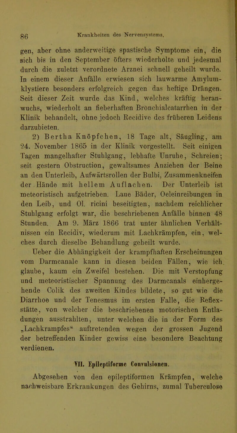 gen, aber ohne anderweitige spastische Symptome ein, die sich bis in den September öfters wiederholte und jedesmal durch die zuletzt verordnete Arznei schnell geheilt wurde. In einem dieser Anfälle erwiesen sich lauwarme Amylum- klystiere besonders erfolgreich gegen das heftige Drängen. Seit dieser Zeit wurde das Kind, welches kräftig heran- wuchs, wiederholt an fieberhaften Bronchialcatarrhen in der Klinik behandelt, ohne jedoch Recidive des früheren Leidens darzubieten. 2) Bertha Knöpfchen, 18 Tage alt, Säugling, am 24. November 1865 in der Klinik vorgestellt. Seit einigen Tagen mangelhafter Stuhlgang, lebhafte Unruhe, Schreien; seit gestern Obstruction, gewaltsames Anziehen der Beine an den Unterleib, Aufwärtsrollen der Bulbi, Zusammenkneifen der Hände mit hellem Auf lachen. Der Unterleib ist meteoristisch aufgetrieben. Laue Bäder, Oeleinreibungen in den Leib, und Ol. ricini beseitigten, nachdem reichlicher Stuhlgang erfolgt war, die beschriebenen Anlalle binnen 48 Stunden. Am 9. März 1866 trat unter ähnlichen Verhält- nissen ein Recidiv, wiederum mit Lachkrämpfen, ein, wel- ches durch dieselbe Behandlung geheilt wurde. Ueber die Abhängigkeit der krampfhaften Erscheinungen vom Darmcanale kann in diesen beiden Fällen, wie ich. glaube, kaum ein Zweifel bestehen. Die mit Verstopfung und meteoristischer Spannung des Darmcanals einherge- hende Colik des zweiten Kindes bildete, so gut wie die Diarrhoe und der Tenesmus im ersten Falle, die Reflex- stätte, von welcher die beschriebenen motorischen Entla- dungen ausstrahlten, unter welchen die in der Form des „Lachkrampfes“ auftretenden wegen der grossen Jugend der betreffenden Kinder gewiss eine besondere Beachtung verdienen. Yll. Epüeptiforme Conrulsionen. Abgesehen von den epileptiformen Krämpfen, welche nachweisbare Erkrankungen des Gehirns, zumal Tuberculose