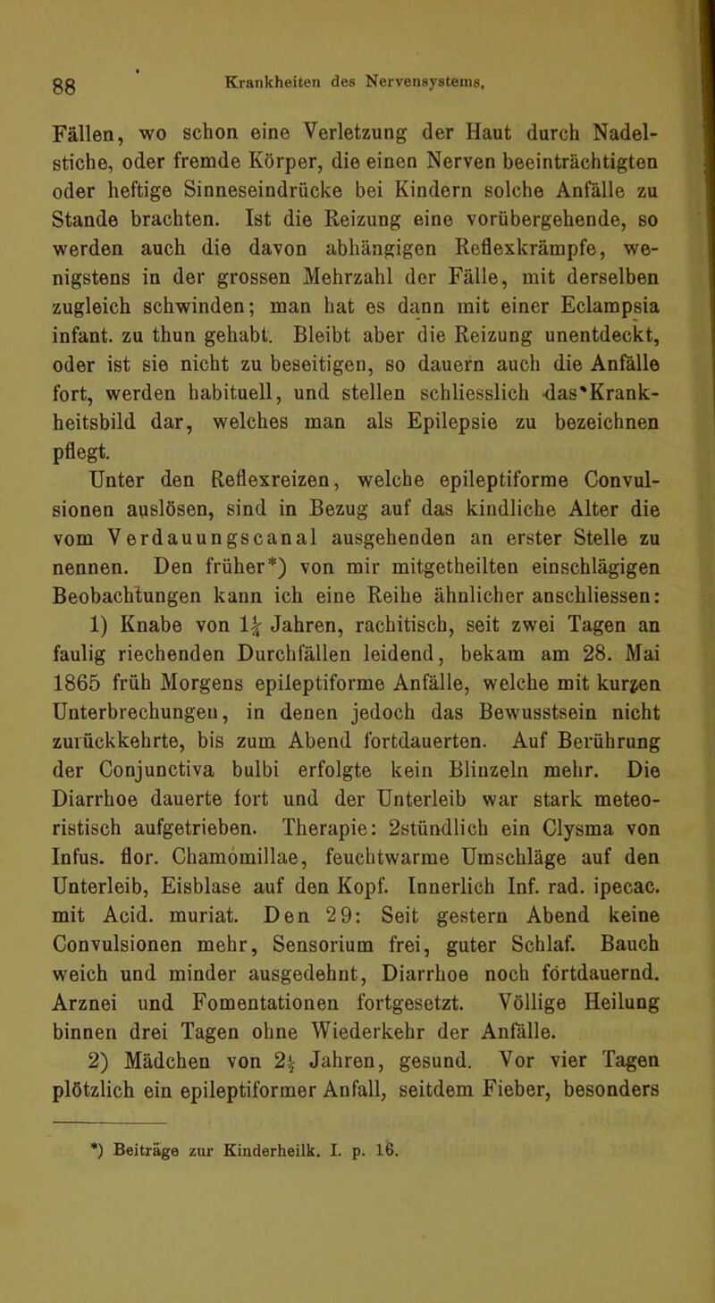 Fällen, wo schon eine Verletzung der Haut durch Nadel- stiche, oder fremde Körper, die einen Nerven beeinträchtigten oder heftige Sinneseindrücke bei Kindern solche Anfälle zu Stande brachten. Ist die Reizung eine vorübergehende, so werden auch die davon abhängigen Reflexkrämpfe, we- nigstens in der grossen Mehrzahl der Fälle, mit derselben zugleich schwinden; man hat es dann mit einer Eclampsia infant. zu thun gehabt. Bleibt aber die Reizung unentdeckt, oder ist sie nicht zu beseitigen, so dauern auch die Anfälle fort, werden habituell, und stellen schliesslich -das'Krank- heitsbild dar, welches man als Epilepsie zu bezeichnen pflegt. Unter den Reflexreizen, welche epileptiforme Convul- sionen anslösen, sind in Bezug auf das kindliche Alter die vom Verdauungscanal ausgehenden an erster Stelle zu nennen. Den früher*) von mir mitgetheilten einschlägigen Beobachtungen kann ich eine Reihe ähnlicher anschliessen: 1) Knabe von Jahren, rachitisch, seit zwei Tagen an faulig riechenden Durchfällen leidend, bekam am 28. Mai 1865 früh Morgens epileptiforme Anfälle, welche mit kurzen Unterbrechungen, in denen jedoch das Bewusstsein nicht zuiückkehrte, bis zum Abend fortdauerten. Auf Berührung der Conjunctiva bulbi erfolgte kein Blinzeln mehr. Die Diarrhoe dauerte fort und der Unterleib war stark meteo- ristisch aufgetrieben. Therapie: 2stündlich ein Clysma von Infus, flor. Chamömillae, feuchtwarme Umschläge auf den Unterleib, Eisblase auf den Kopf. Innerlich Inf. rad. ipecac. mit Acid. muriat. Den 29: Seit gestern Abend keine Convulsionen mehr, Sensorium frei, guter Schlaf. Bauch weich und minder ausgedehnt, Diarrhoe noch fortdauernd. Arznei und Fomentationen fortgesetzt. Völlige Heilung binnen drei Tagen ohne Wiederkehr der Anfälle. 2) Mädchen von 2^ Jahren, gesund. Vor vier Tagen plötzlich ein epileptiformer Anfall, seitdem Fieber, besonders ') Beiträge zur Kinderheilk. I. p. 16.