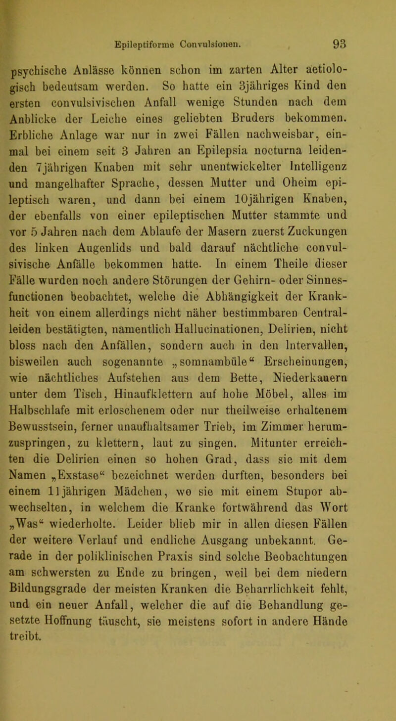 psychische Anlässe können schon im zarten Alter äetiolo- gisch bedeutsam werden. So hatte ein 3jähriges Kind den ersten convulsivischen Anfall wenige Stunden nach dem Anblicke der Leiche eines geliebten Bruders bekommen. Erbliche Anlage war nur in zwei Fällen nachweisbar, ein- mal bei einem seit 3 Jahren an Epilepsia nocturna leiden- den 7jährigen Knaben mit sehr unentwickelter Intelligenz und mangelhafter Sprache, dessen Mutter und Oheim epi- leptisch waren, und dann bei einem 10jährigen Knaben, der ebenfalls von einer epileptischen Mutter stammte und vor ö Jahren nach dem Ablaufe der Masern zuerst Zuckungen des linken Augenlids und bald darauf nächtliche convul- sivische Anfälle bekommen hatte. In einem Theile dieser Fälle wurden noch andere Störungen der Gehirn- oder Sinnes- functionen beobachtet, welche die Abhängigkeit der Krank- heit von einem allerdings nicht näher bestimmbaren Central- leiden bestätigten, namentlich Hallucinationen, Delirien, nicht bloss nach den Anfällen, sondern auch in den Intervallen, bisweilen auch sogenannte „soranambüle“ Erscheinungen, wie nächtliches Aufstehen aus dem Bette, Niederkauern unter dem Tisch, Hinaufklettern auf hohe Möbel, alles im Halbschlafe mit erloschenem oder nur theilweise erhaltenem Bewusstsein, ferner unaufhaltsamer Trieb, im Zimmer herum- zuspringen, zu klettern, laut zu singen. Mitunter erreich- ten die Delirien einen so hohen Grad, dass sie mit dem Namen „Exstase“ bezeichnet werden durften, besonders bei einem 11jährigen Mädchen, wo sie mit einem Stupor ab- wechselten, in welchem die Kranke fortwährend das Wort „Was“ wiederholte. Leider blieb mir in allen diesen Fällen der weitere Verlauf und endliche Ausgang unbekannt. Ge- rade in der poliklinischen Praxis sind solche Beobachtungen am schwersten zu Ende zu bringen, weil bei dem niedern Bildungsgrade der meisten Kranken die Beharrlichkeit fehlt, und ein neuer Anfall, welcher die auf die Behandlung ge- setzte Hoffnung täuscht, sie meistens sofort in andere Hände treibt.