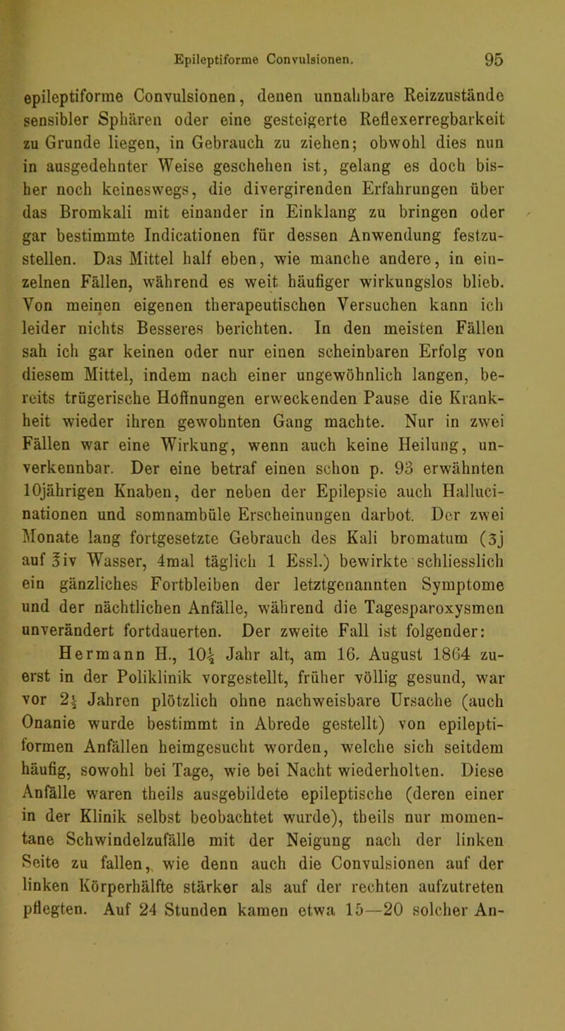 epileptiforme Convulsionen, denen unnahbare Reizzustände sensibler Sphären oder eine gesteigerte Reflexerregbarkeit zu Grunde liegen, in Gebrauch zu ziehen; obwohl dies nun in ausgedehnter Weise geschehen ist, gelang es doch bis- her noch keineswegs, die divergirenden Erfahrungen über das Bromkali mit einander in Einklang zu bringen oder gar bestimmte Indicationen für dessen Anwendung festzu- stellen. Das Mittel half eben, wie manche andere, in ein- zelnen Fällen, während es weit häufiger wirkungslos blieb. Von meirien eigenen therapeutischen Versuchen kann ich leider nichts Besseres berichten. In den meisten Fällen sah ich gar keinen oder nur einen scheinbaren Erfolg von diesem Mittel, indem nach einer ungewöhnlich langen, be- reits trügerische Hofinungen erweckenden Pause die Krank- heit wieder ihren gewohnten Gang machte. Nur in zwei Fällen war eine Wirkung, wenn auch keine Heilung, un- verkennbar. Der eine betraf einen schon p. 93 erwähnten 10jährigen Knaben, der neben der Epilepsie auch Halluci- nationen und somnambüle Erscheinungen darbot. Der zwei ]\lonate lang fortgesetzte Gebrauch des Kali bromatum (3j auf 3iv Wasser, 4mal täglich 1 Essl.) bewirkte schliesslich ein gänzliches Fortbleiben der letztgenannten Symptome und der nächtlichen Anfälle, w’ährend die Tagesparoxysmen unverändert fortdauerten. Der zweite Fall ist folgender: Hermann H., 10^ Jahr alt, am 16. August 1864 zu- erst in der Poliklinik vorgestellt, früher völlig gesund, war vor 2^ Jahren plötzlich ohne nachweisbare Ursache (auch Onanie wurde bestimmt in Abrede gestellt) von epilepti- formen Anfällen heimgesucht worden, welche sich seitdem häufig, sowohl bei Tage, wie bei Nacht wiederholten. Diese Anfälle waren theils ausgebildete epileptische (deren einer in der Klinik selbst beobachtet wurde), theils nur momen- tane Schwindelzufälle mit der Neigung nach der linken Seite zu fallen,, wie denn auch die Convulsionen auf der linken Körperhälfte stärker als auf der rechten aufzutreten pflegten. Auf 24 Stunden kamen etwa 15—20 solcher An-