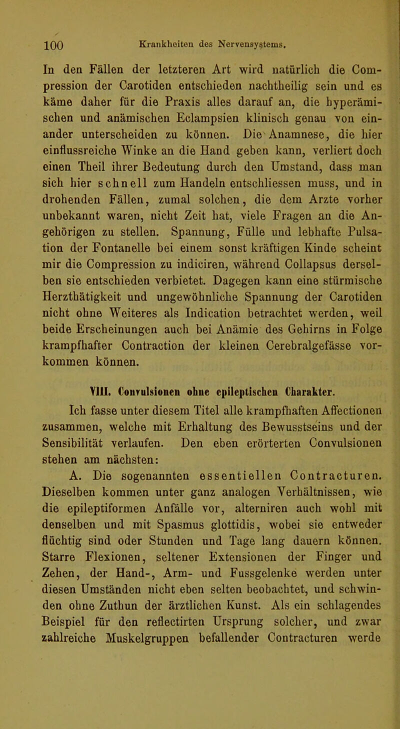 In den Fällen der letzteren Art wird natürlich die Com- pression der Carotiden entschieden nachtheilig sein und es käme daher für die Praxis alles darauf an, die hyperämi- schen und anämischen Eclampsien klinisch genau von ein- ander unterscheiden zu können. Die'Anamnese, die hier einflussreiche Winke an die Hand geben kann, verliert doch einen Theil ihrer Bedeutung durch den Umstand, dass man sich hier schnell zum Handeln entschliessen muss, und in drohenden Fällen, zumal solchen, die dem Arzte vorher unbekannt waren, nicht Zeit hat, viele Fragen an die An- gehörigen zu stellen. Spannung, Fülle und lebhafte Pulsa- tion der Fontanelle bei einem sonst kräftigen Kinde scheint mir die Compression zu indiciren, während Collapsus dersel- ben sie entschieden verbietet. Dagegen kann eine stürmische Herzthätigkeit und ungewöhnliche Spannung der Carotiden nicht ohne Weiteres als Indication betrachtet werden, weil beide Erscheinungen auch bei Anämie des Gehirns in Folge krampfhafter Contraction der kleinen Cerebralgefässe Vor- kommen können. Vlll. Courulsionen ohue cpileptischeu Charakter. Ich fasse unter diesem Titel alle krampfhaften Affectionen zusammen, welche mit Erhaltung des Bewusstseins und der Sensibilität verlaufen. Den eben erörterten Convulsionen stehen am nächsten: A. Die sogenannten essentiellen Contracturen. Dieselben kommen unter ganz analogen Verhältnissen, wie die epileptiformen Anfälle vor, alterniren auch wohl mit denselben und mit Spasmus glottidis, wobei sie entweder flüchtig sind oder Stunden und Tage lang dauern können. Starre Flexionen, seltener Extensionen der Finger und Zehen, der Hand-, Arm- und Fussgelenke werden unter diesen Umständen nicht eben selten beobachtet, und schwin- den ohne Zuthun der ärztlichen Kunst. Als ein schlagendes Beispiel für den reflectirten Ursprung solcher, und zwar zahlreiche Muskelgruppen befallender Contracturen w^crde