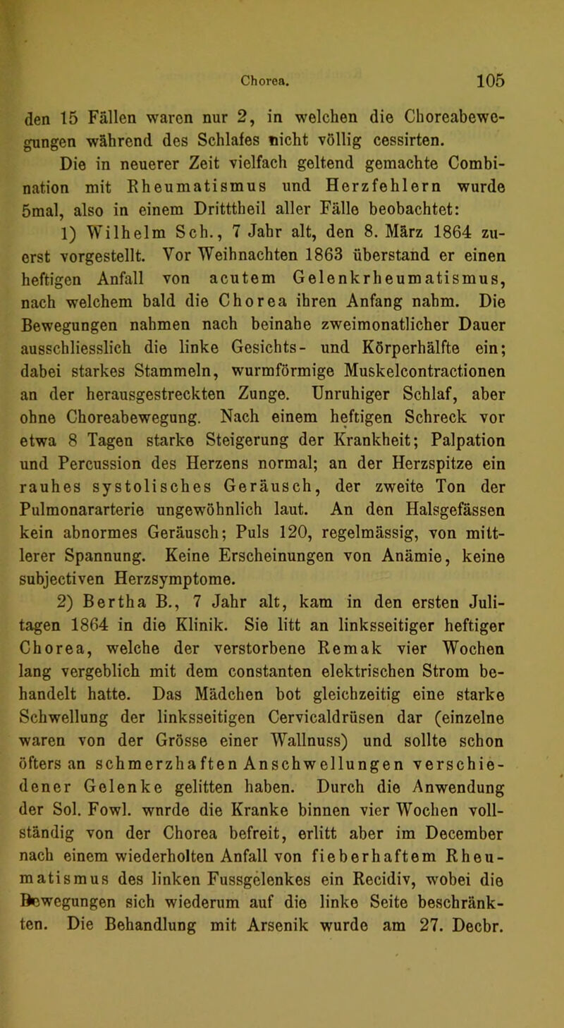 den 15 Fällen waren nur 2, in welchen die Choreabewe- gungen während des Schlafes nicht völlig cessirten. Die in neuerer Zeit vielfach geltend gemachte Combi- nation mit Rheumatismus und Herzfehlern wurde 5mal, also in einem Dritttheil aller Fälle beobachtet: 1) Wilhelm Sch., 7 Jahr alt, den 8. März 1864 zu- erst vorgestellt. Vor Weihnachten 1863 überstand er einen heftigen Anfall von acutem Gelenkrheumatismus, nach welchem bald die Chorea ihren Anfang nahm. Die Bewegungen nahmen nach beinahe zweimonatlicher Dauer ausschliesslich die linke Gesichts- und Körperhälfte ein; dabei starkes Stammeln, wurmförmige Muskelcontractionen an der herausgestreckten Zunge. Unruhiger Schlaf, aber ohne Choreabewegung. Nach einem heftigen Schreck vor etwa 8 Tagen starke Steigerung der Krankheit; Palpation und Percussion des Herzens normal; an der Herzspitze ein rauhes systolisches Geräusch, der zweite Ton der Pulmonararterie ungewöhnlich laut. An den Halsgefässen kein abnormes Geräusch; Puls 120, regelmässig, von mitt- lerer Spannung. Keine Erscheinungen von Anämie, keine subjectiven Herzsymptome. 2) Bertha B., 7 Jahr alt, kam in den ersten Juli- tagen 1864 in die Klinik. Sie litt an linksseitiger heftiger Chorea, welche der verstorbene Remak vier Wochen lang vergeblich mit dem constanten elektrischen Strom be- handelt hatte. Das Mädchen bot gleichzeitig eine starke Schwellung der linksseitigen Cervicaldrüsen dar (einzelne waren von der Grösse einer Wallnuss) und sollte schon öfters an schmerzhaften Anschwellungen verschie- dener Gelenke gelitten haben. Durch die Anwendung der Sol. Fowl. wnrde die Kranke binnen vier Wochen voll- ständig von der Chorea befreit, erlitt aber im December nach einem wiederholten Anfall von fieberhaftem Rheu- matismus des linken Fussgelenkes ein Recidiv, wobei die ftewegungen sich wiederum auf die linke Seite beschränk- ten. Die Behandlung mit Arsenik wurde am 27. Decbr.