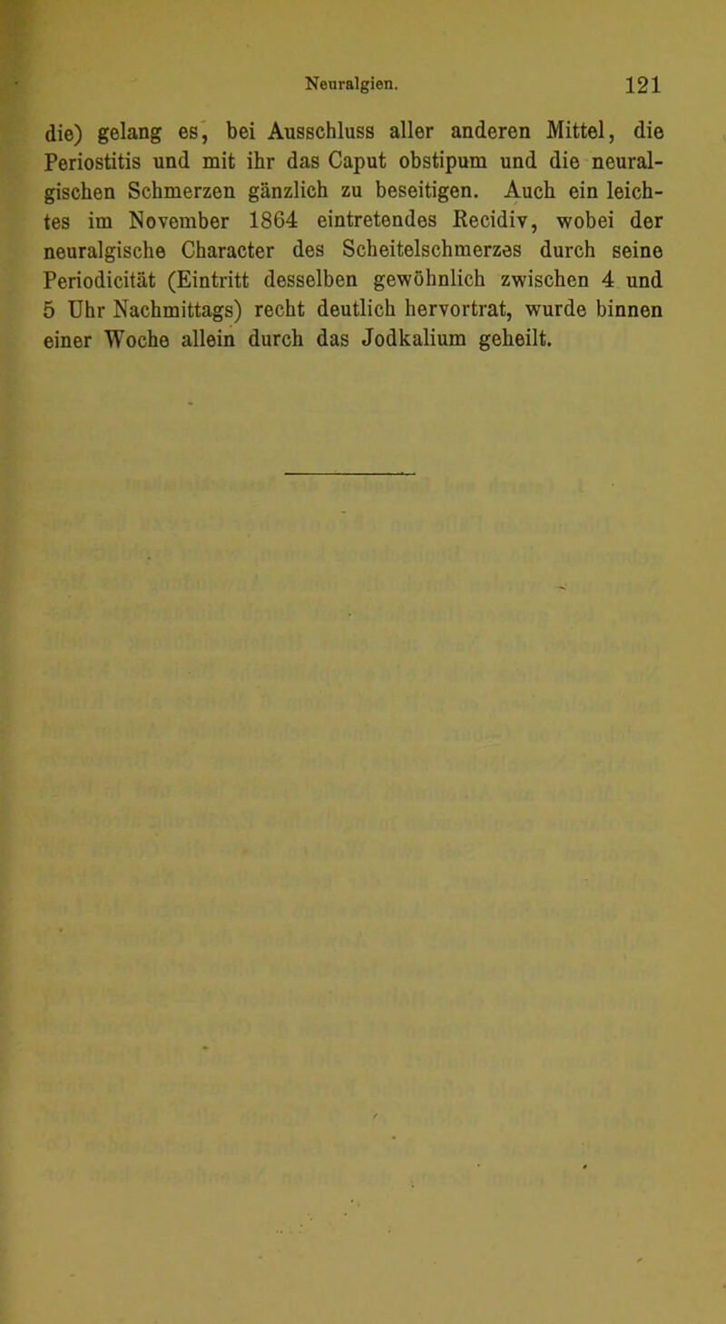 die) gelang es', bei Ausschluss aller anderen Mittel, die Periostitis und mit ihr das Caput obstipum und die neural- gischen Schmerzen gänzlich zu beseitigen. Auch ein leich- tes im November 1864 eintretendes Kecidiv, wobei der neuralgische Character des Scheitelschmerzes durch seine Periodicität (Eintritt desselben gewöhnlich zwischen 4 und 5 Uhr Nachmittags) recht deutlich hervortrat, wurde binnen einer Woche allein durch das Jodkalium geheilt.