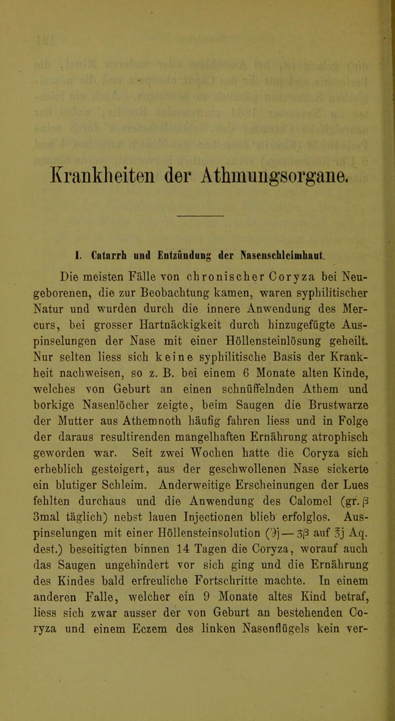 Krankheiten der Athmungsorgane, 1. Catarrh und Entzündung der ^'ascllschlcin]haut. Die meisten Fälle von chronischer Coryza bei Neu- geborenen, die zur Beobachtung kamen, waren syphilitischer Natur und wurden durch die innere Anwendung des Mer- curs, bei grosser Hartnäckigkeit durch hinzugefügte Aus- pinselungen der Nase mit einer Höllensteinlösung geheilt. Nur selten Hess sich keine syphilitische Basis der Krank- heit nachweisen, so z. B. bei einem 6 Monate alten Kinde, welches von Geburt an einen schnüffelnden Athem und borkige Nasenlöcher zeigte, beim Saugen die Brustwarze der Mutter aus Athemnoth häufig fahren Hess und in Folge der daraus resultirenden mangelhaften Ernährung atrophisch geworden war. Seit zwei Wochen hatte die Coryza sich erheblich gesteigert, aus der geschwollenen Nase sickerte ein blutiger Schleim. Anderweitige Erscheinungen der Lues fehlten durchaus und die Anwendung des Calomel (gr. ß 3mal täglich) nebst lauen Injectionen blieb erfolglos. Aus- pinselungen mit einer Höllensteinsolution ('}j — 3ß auf Sj Aq. dest.) beseitigten binnen 14 Tagen die Coryza, worauf auch das Saugen ungehindert vor sich ging und die Ernährung des Kindes bald erfreuliche Fortschritte machte. In einem anderen Falle, welcher ein 9 Monate altes Kind betraf, Hess sich zwar ausser der von Geburt an bestehenden Co- ryza und einem Eczem des linken Nasenflügels kein ver-