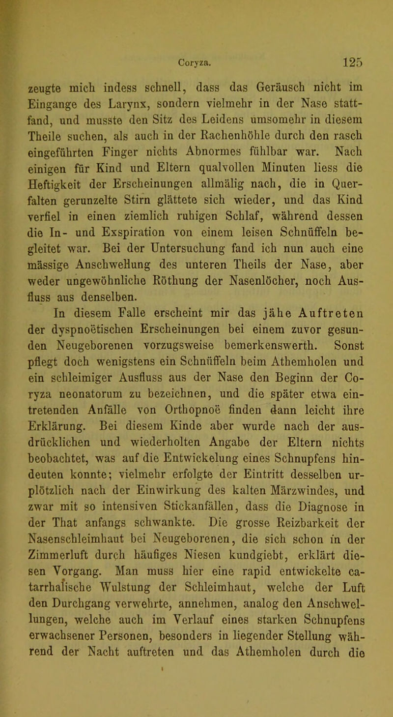 zeugte mich indess schnell, dass das Geräusch nicht im Eingänge des Larynx, sondern vielmehr in der Nase statt- fand, und musste den Sitz des Leidens umsomehr in diesem Theile suchen, als auch in der Rachenhöhle durch den rasch eingeführten Finger nichts Abnormes fühlbar war. Nach einigen für Kind und Eltern qualvollen Minuten Hess die Heftigkeit der Erscheinungen allmälig nach, die in Quer- falten gerunzelte Stirn glättete sich wieder, und das Kind verfiel in einen ziemlich ruhigen Schlaf, während dessen die In- und Exspiration von einem leisen Schnüffeln be- gleitet war. Bei der Untersuchung fand ich nun auch eine massige Anschwellung des unteren Theils der Nase, aber weder ungewöhnliche Röthung der Nasenlöcher, noch Aus- fluss aus denselben. In diesem Falle erscheint mir das jähe Auftreten der dyspnoetischen Erscheinungen bei einem zuvor gesun- den Neugeborenen vorzugsweise bemerkenswerth. Sonst pflegt doch wenigstens ein Schnüffeln beim Athemholen und ein schleimiger Ausfluss aus der Nase den Beginn der Co- ryza neonatorum zu bezeichnen, und die später etwa ein- tretenden Anfälle von Orthopnoe finden dann leicht ihre Erklärung. Bei diesem Kinde aber wurde nach der aus- drücklichen und wiederholten Angabe der Eltern nichts beobachtet, was auf die Entwickelung eines Schnupfens hin- deuten konnte; vielmehr erfolgte der Eintritt desselben ur- plötzlich nach der Einwirkung des kalten Märzwindes, und zwar mit so intensiven Stickanfällen, dass die Diagnose in der That anfangs schwankte. Die grosse Reizbarkeit der Nasenschleimhaut bei Neugeborenen, die sich schon in der Zimmerluft durph häufiges Niesen kundgiebt, erklärt die- sen Vorgang. Man muss hier eine rapid entwickelte ca- tarrhafische Wulstung der Schleimhaut, welche der Luft den Durchgang verwehrte, annehmen, analog den Anschwel- lungen, welche auch im Verlauf eines starken Schnupfens erwachsener Personen, besonders in liegender Stellung wäh- rend der Nacht auftreten und das Athemholen durch die I