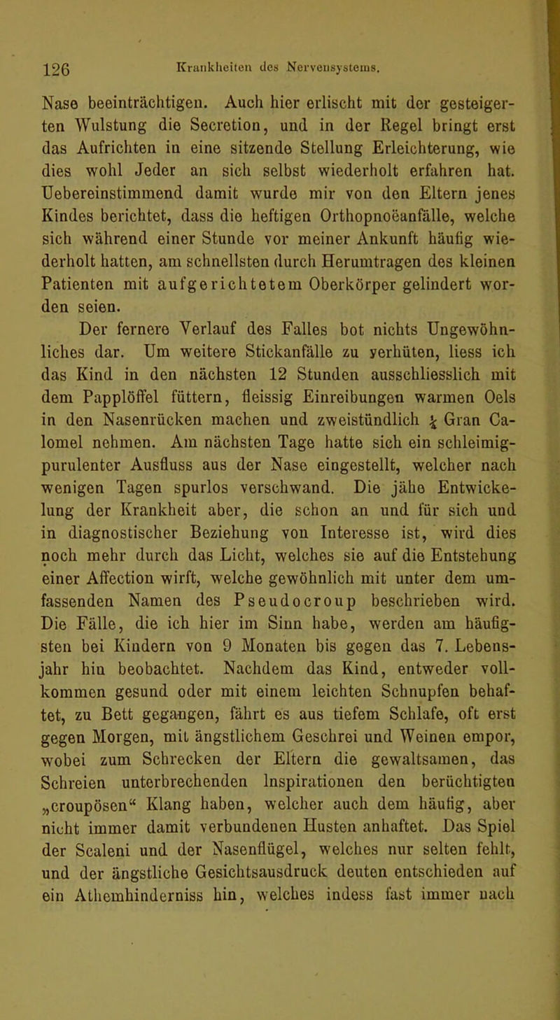 Nase beeinträchtigen. Auch hier erlischt mit der gesteiger- ten Wulstung die Secretion, und in der Regel bringt erst das Aufrichten in eine sitzende Stellung Erleichterung, wie dies wohl Jeder an sich selbst wiederholt erfahren hat. Uebereinstimmend damit wurde mir von den Eltern jenes Kindes berichtet, dass die heftigen Orthopnoeanfälle, welche sich während einer Stunde vor meiner Ankunft häufig wie- derholt hatten, am schnellsten durch Herumtragen des kleinen Patienten mit aufgerichtetem Oberkörper gelindert wor- den seien. Der fernere Verlauf des Falles bot nichts Ungewöhn- liches dar. Um weitere Stickanfälle zu yerhiiten, liess ich das Kind in den nächsten 12 Stunden ausschliesslich mit dem Papplöffel füttern, fleissig Einreibungen warmen Oels in den Nasenrücken machen und zweistündlich ^ Gran Ca- lomel nehmen. Am nächsten Tage hatte sich ein schleimig- purulenter Ausfluss aus der Nase eingestellt, welcher nach wenigen Tagen spurlos verschwand. Die jähe Entwicke- lung der Krankheit aber, die schon an und für sich und in diagnostischer Beziehung von Interesse ist, wird dies noch mehr durch das Licht, welches sie auf die Entstehung einer Affection wirft, welche gewöhnlich mit unter dem um- fassenden Namen des Pseudocroup beschrieben wird. Die Fälle, die ich hier im Sinn habe, werden am häufig- sten bei Kindern von 9 Monaten bis gegen das 7. Lebens- jahr hin beobachtet. Nachdem das Kind, entweder voll- kommen gesund oder mit einem leichten Schnupfen behaf- tet, zu Bett gegangen, fährt es aus tiefem Schlafe, oft erst gegen Morgen, mit ängstlichem Geschrei und Weinen empor, wobei zum Schrecken der Eltern die gewaltsamen, das Schreien unterbrechenden Inspirationen den berüchtigten „croupösen“ Klang haben, welcher auch dem häufig, aber nicht immer damit verbundenen Husten anhaftet. Das Spiel der Scaleni und der Nasenflügel, welches nur selten fehlt, und der ängstliche Gesichtsausdruck deuten entschieden auf ein Athemhinderniss hin, welches indess fast immer nach