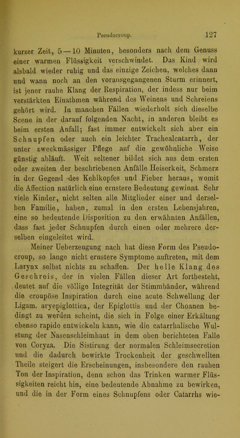 kurzer Zeit, 5—10 Minuten, besonders nach dem Genuss einer warmen Flüssigkeit verschwindet. Das Kind wird alsbald wieder ruhig und das einzige Zeichen, welches dann und wann noch an den vorausgegangenen Sturm erinnert, ist jener rauhe Klang der Respiration, der indess nur beim verstärkten Einathmen während dos Weinens und Schreiens gehört wird. In manchen Fällen wiederholt sich dieselbe Scene in der darauf folgenden Nacht, in anderen bleibt es beim ersten Anfall; fast immer entwickelt sich aber ein Schnupfen oder auch ein leichter Trachealcatarrh, der unter zweckmässiger Pflege auf die gewöhnliche Weise günstig abläuft. Weit seltener bildet sich aus dem ersten oder zweiten der beschriebenen Anfälle Heiserkeit, Schmerz in der Gegend -des Kehlkopfes und Fieber heraus, womit die Affection natürlich eine ernstere Bedeutung gewinnt. Sehr viele Kinder, nicht selten alle Mitglieder einer und dersel- ben Familie, haben, zumal in den ersten Lebensjahren, eine so bedeutende Disposition zu den erwähnten Anfällen, dass fast jeder Schnupfen durch einen oder mehrere der- selben eingeleitet wird. Meiner Ueberzeugung nach hat diese Form des Pseudo- croup, so lange nicht ernstere Symptome auftreten, mit dem Larynx selbst nichts zu schaden. Der helle Klang des Geschreis, der in vielen Fällen dieser Art fortbesteht, deutet auf die völlige Integrität der Stimmbänder, während die croupöse Inspiration durch eine acute Schwellung der Ligam. aryepiglottica, der Epiglottis und der Choanen be- dingt zu werden scheint, die sich in Folge einer Erkältung ebenso rapide entwickeln kann, wie die catarrhalische Wul- stung der Nasenschleimhaut in dem oben berichteten Falle von Coryza, Die Sistirung der normalen Schleimsecretion und die dadurch bewirkte Trockenheit der geschwellten Theilo steigert die Erscheinungen, insbesondere den rauhen Ton der Inspiration, denn schon das Trinken warmer Flüs- sigkeiten reicht hin, eine bedeutende Abnahme zu bewirken, und die in der Form eines Schnupfens oder Catarrhs wie-