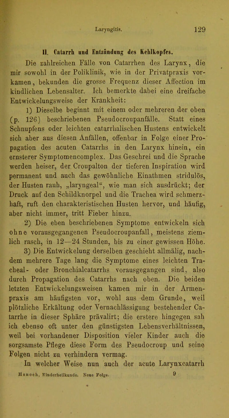 II. Catarrh und Entzündung des Kehlkopfes. Die zahlreichen Fälle von Catarrhen des Larynx, die mir sowohl in der Poliklinik, wie in der Privatpraxis vor- kamen, bekunden die grosse Frequenz dieser Affection im kindlichen Lebensalter. Ich bemerkte dabei eine dreifache Entwickelungsweise der Krankheit: 1) Dieselbe beginnt mit einem oder mehreren der oben (p. 126) beschriebenen Pseudocroupanfälle. Statt eines Schnupfens oder leichten catarrhalischen Hustens entwickelt sich aber aus diesen Anfällen, offenbar in Folge einer Pro- pagation des acuten Catarrhs in den Larynx hinein, ein ernsterer Symptomencomplex. Das Geschrei und die Sprache werden heiser, der Croupalton der tieferen Inspiration wird permanent und auch das gewöhnliche Einathmen stridulös, der Husten rauh, „laryngeal“, wie man sich ausdrückt; der Druck auf den Schildknorpel und die Trachea wird schmerz- haft, ruft den charakteristischen Husten hervor, und häufig, aber nicht immer, tritt Fieber hinzu. 2) Die eben beschriebenen Symptome entwickeln sich ohne vorausgegangenen Pseudocroupanfall, meistens ziem- lich rasch, in 12—24 Stunden, bis zu einer gewissen Höhe. 3) Die Entwickelung derselben geschieht allmälig, nach- dem mehrere Tage lang die Symptome eines leichten Tra- cheal- oder Bronchialcatarrhs vorausgegangen sind, also durch Propagation des Catarrhs nach oben. Die beiden letzten Entwickelungsweisen kamen mir in der Armen- praxis am häufigsten vor, wohl aus dem Grunde, weil plötzliche Erkältung oder Vernachlässigung bestehender Ca- tarrhe in dieser Sphäre prävalirt; die erstere hingegen sah ich ebenso oft unter den günstigsten Lebensverhältnissen, weil bei vorhandener Disposition vieler Kinder auch die sorgsamste Pflege diese Form des Pseudocroup und seine Folgen nicht zu verhindern vermag. In welcher Weise nun auch der acute Larynxcatarrh Honoch, Kinderheilkunde. Neue Folge. Ö