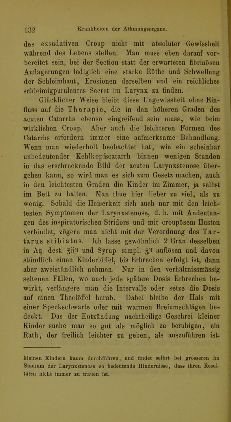 des exsudativen Croup nicht mit absoluter Gewissheit während des Lebens stellen. Man muss eben darauf vor- bereitet sein, bei der Section statt der erwarteten fibrinösen Auflagerungen lediglich eine starke Röthe und Schwellung der Schleimhaut, Erosionen derselben und ein reichliches schleimigpurulentes Secret im Larynx zu finden. Glücklicher Weise bleibt diese Ungewissheit ohne Ein- fluss auf die Therapie, die in den höheren Graden des acuten Catarrhs ebenso eingreifend sein muss, wie beim wirklichen Croup. Aber auch die leichteren Formen des Catarrhs erfordern immer eine aufmerksame Behandlung. Wenn man wiederholt beobachtet hat, wie ein scheinbar unbedeutender Kehlkopfscatarrh binnen wenigen Stunden in das erschreckende Bild der acuten Larynxstenose über- gehen kann, so wird man es sich zum Gesetz machen, auch in den leichtesten Graden die Kinder im Zimmer, ja selbst im Bett zu halten. Man thue hier lieber zu viel, als zu wenig. Sobald die Heiserkeit sich auch nur mit den leich- testen Symptomen der Larynxstenose, d. h. mit Andeutun- gen des inspiratorischen Stridors und mit croupösem Husten verbindet, zögere man nicht mit der Verordnung des Tar- tarus stibiatus. Ich lasse gewöhnlich 2 Gran desselben in Aq. dest. §ii(3 und Syrup. simpl. auflösen und davon stündlich einen Kinderlöffel, bis Erbrechen erfolgt ist, dann aber zweistündlich nehmen. Nur in den verhältnissmässig seltenen Fällen, wo auch jede spätere Dosis Erbrechen be- wirkt, verlängere man die Intervalle oder setze die Dosis auf einen TheelölTel herab. Dabei bleibe der Hals mit einer Speckschwarte oder mit warmen Breiumschlägen be*. deckt. Das der Entzündung nachtheilige Geschrei kleiner Kinder suche man so gut als möglich zu beruhigen, ein Rath, der freilich leichter zu geben, als auszuführen ist. kleinen Kindern kaum durchführen, und findet selbst bei grösseren im Stadium der Larynxstenose so bedeutende Hindernisse, dass ihren Resul- taten nicht immer zu trauen ist.