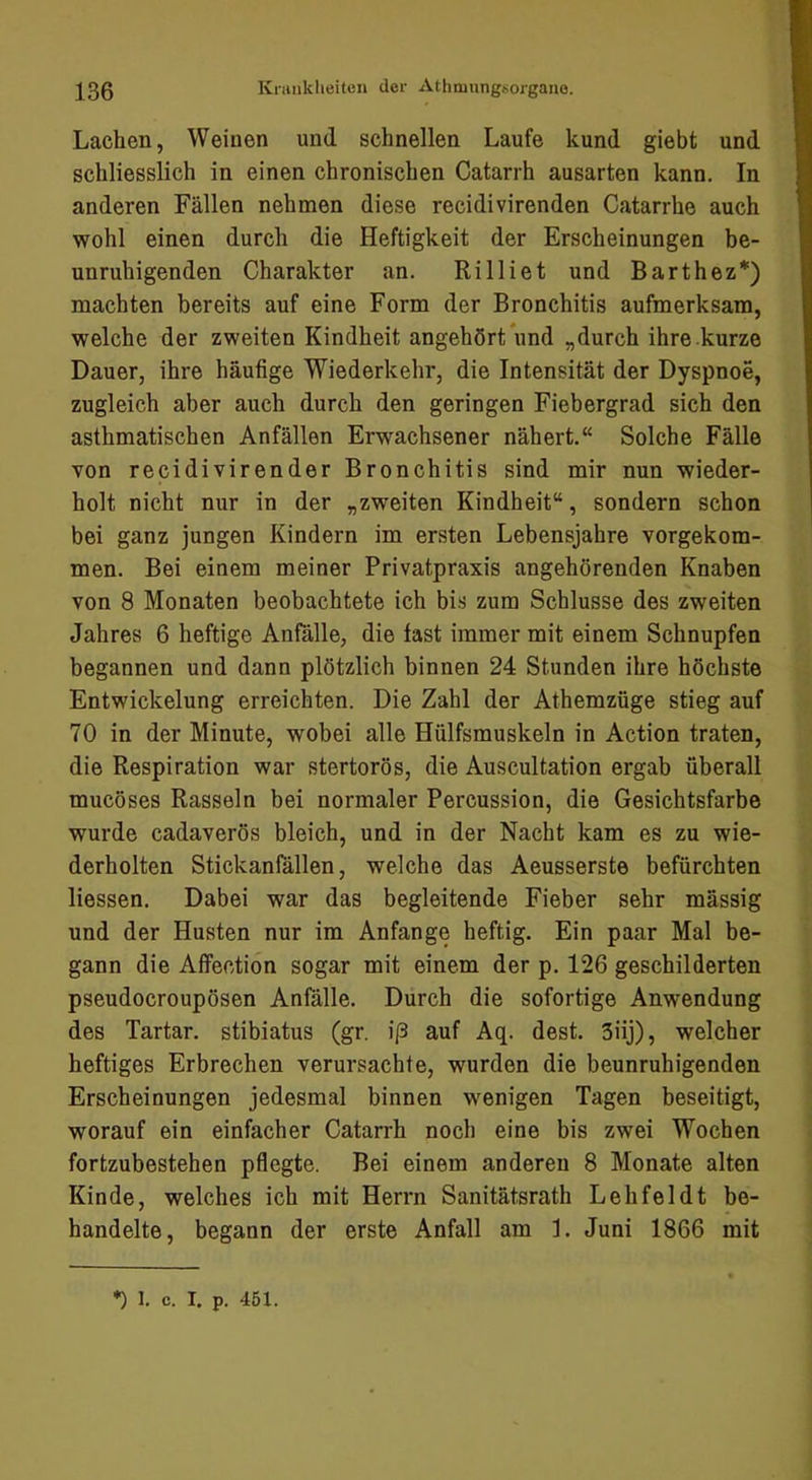 Lachen, Weinen und schnellen Laufe kund giebt und schliesslich in einen chronischen Catarrh ausarten kann. In anderen Fällen nehmen diese recidivirenden Catarrhe auch wohl einen durch die Heftigkeit der Erscheinungen be- unruhigenden Charakter an. Rilliet und Barthez*) machten bereits auf eine Form der Bronchitis aufmerksam, welche der zweiten Kindheit angehört und „durch ihre kurze Dauer, ihre häufige Wiederkehr, die Intensität der Dyspnoe, zugleich aber auch durch den geringen Fiebergrad sich den asthmatischen Anfällen Erwachsener nähert.“ Solche Fälle von recidivirender Bronchitis sind mir nun wieder- holt nicht nur in der „zweiten Kindheit“, sondern schon bei ganz jungen Kindern im ersten Lebensjahre vorgekom- men. Bei einem meiner Privatpraxis angehörenden Knaben von 8 Monaten beobachtete ich bis zum Schlüsse des zweiten Jahres 6 heftige Anfälle, die fast immer mit einem Schnupfen begannen und dann plötzlich binnen 24 Stunden ihre höchste Entwickelung erreichten. Die Zahl der Athemzüge stieg auf 70 in der Minute, wobei alle Hülfsmuskeln in Action traten, die Respiration war stertorös, die Auscultation ergab überall mucöses Rasseln bei normaler Percussion, die Gesichtsfarbe wurde cadaverös bleich, und in der Nacht kam es zu wie- derholten Stickanfällen, welche das Aeusserste befürchten Hessen. Dabei war das begleitende Fieber sehr mässig und der Husten nur im Anfänge heftig. Ein paar Mal be- gann die Affection sogar mit einem der p. 126 geschilderten pseudocroupösen Anfälle. Durch die sofortige Anwendung des Tartar, stibiatus (gr. i|3 auf Aq. dest. 3iij), welcher heftiges Erbrechen verursachte, wurden die beunruhigenden Erscheinungen jedesmal binnen wenigen Tagen beseitigt, worauf ein einfacher Catarrh noch eine bis zwei Wochen fortzubestehen pflegte. Bei einem anderen 8 Monate alten Kinde, welches ich mit Herrn Sanitätsrath Lehfeldt be- handelte, begann der erste Anfall am L Juni 1866 mit