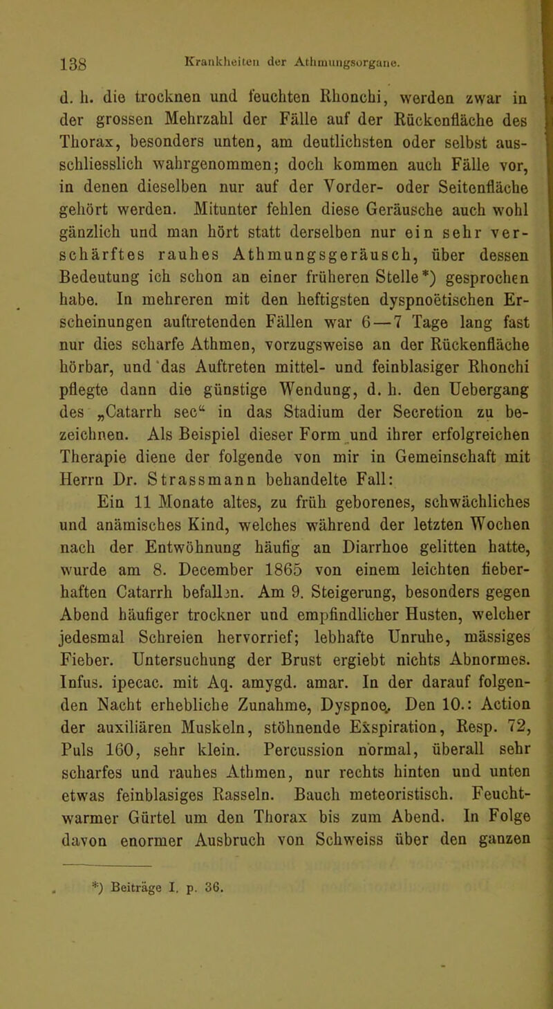 (1. h. die trocknen und feuchten llhonchi, werden zwar in der grossen Mehrzahl der Fälle auf der Rückenfläche des Thorax, besonders unten, am deutlichsten oder selbst aus- schliesslich wahrgenommen; doch kommen auch Fälle vor, in denen dieselben nur auf der Vorder- oder Seitenfläche gehört werden. Mitunter fehlen diese Geräusche auch wohl gänzlich und man hört statt derselben nur ein sehr ver- schärftes rauhes Athmungsgeräusch, über dessen Bedeutung ich schon an einer früheren Stelle*) gesprochen habe. In mehreren mit den heftigsten dyspnoetischen Er- scheinungen auftretenden Fällen war 6 — 7 Tage lang fast nur dies scharfe Athmen, vorzugsweise an der Rückenfläche hörbar, und‘das Auftreten mittel- und feinblasiger Rhonchi pflegte dann die günstige Wendung, d. h. den Uebergang des „Catarrh sec“ in das Stadium der Secretion zu be- zeichnen. Als Beispiel dieser Form _und ihrer erfolgreichen Therapie diene der folgende von mir in Gemeinschaft mit Herrn Dr. Strassmann behandelte Fall: Ein 11 Monate altes, zu früh geborenes, schwächliches und anämisches Kind, welches während der letzten Wochen nach der Entwöhnung häutig an Diarrhoe gelitten hatte, wurde am 8. December 1865 von einem leichten fieber- haften Catarrh befallen. Am 9. Steigerung, besonders gegen Abend häutiger trockner und emptindlicher Husten, welcher jedesmal Schreien hervorrief; lebhafte Unruhe, mässiges Fieber. Untersuchung der Brust ergiebt nichts Abnormes. Infus, ipecac. mit Aq. amygd. amar. In der darauf folgen- den Nacht erhebliche Zunahme, Dyspnoe.. Den 10.: Action der auxiliären Muskeln, stöhnende Exspiration, Resp. 72, Puls 160, sehr klein. Percussion normal, überall sehr scharfes und rauhes Athmen, nur rechts hinten und unten etwas feinblasiges Rasseln. Bauch meteoristisch. Feucht- warmer Gürtel um den Thorax bis zum Abend. In Folge davon enormer Ausbruch von Schweiss über den ganzen Beiträge I. p. 36.