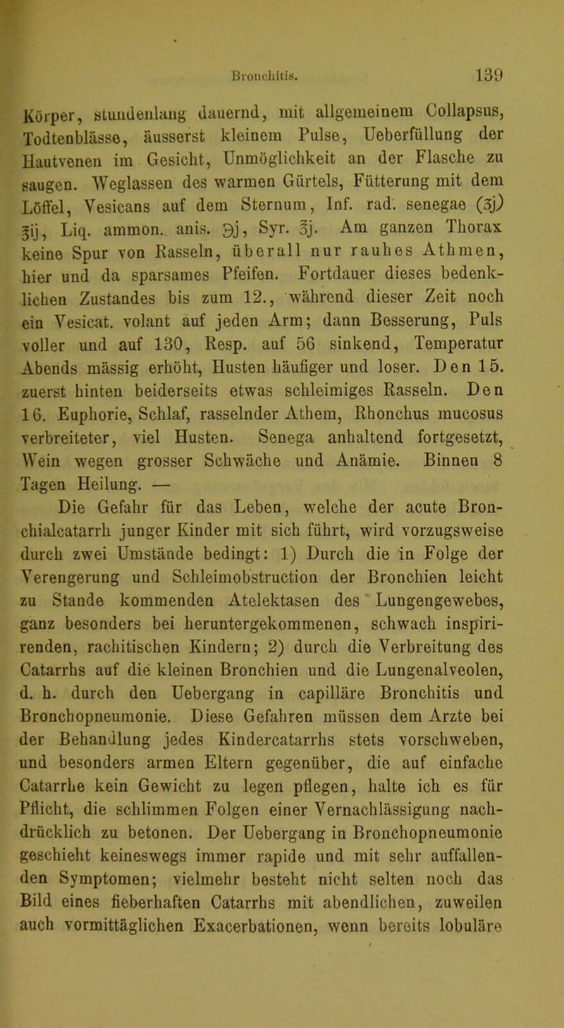 Körper, stuudenlaug dauernd, mit allgemeinem Collapsus, Todtenblässe, äusserst kleinem Pulse, Ueberfüllung der llautvenen im Gesicht, Unmöglichkeit an der Flasche zu saugen. Weglassen des warmen Gürtels, Fütterung mit dem Löffel, Vesicans auf dem Sternum, Inf. rad. senegae (5j) ^ij, Liq. ammon. anis. 9j, Syr. §j. Am ganzen Thorax keine Spur von Kassein, überall nur rauhes Athmen, hier und da sparsames Pfeifen. Fortdauer dieses bedenk- lichen Zustandes bis zum 12., während dieser Zeit noch ein Vesicat, volant auf jeden Arm; dann Besserung, Puls voller und auf 130, Resp. auf 56 sinkend, Temperatur Abends massig erhöht, Husten häufiger und loser. Den 15. zuerst hinten beiderseits etwas schleimiges Rasseln. Den 16. Euphorie, Schlaf, rasselnder Athem, Rhonchus mucosus verbreiteter, viel Husten. Senega anhaltend fortgesetzt, Wein wegen grosser Schwäche und Anämie. Binnen 8 Tagen Heilung. — Die Gefahr für das Leben, welche der acute Bron- chialcatarrh junger Kinder mit sich führt, wird vorzugsweise durch zwei Umstände bedingt: 1) Durch die in Folge der Verengerung und Schleimobstruction der Bronchien leicht zu Stande kommenden Atelektasen des Lungengewebes, ganz besonders bei heruntergekommenen, schwach inspiri- renden, rachitischen Kindern; 2) durch die Verbreitung des Catarrhs auf die kleinen Bronchien und die Lungenalveolen, d. h. durch den Uebergang in capilläre Bronchitis und Bronchopneumonie. Diese Gefahren müssen dem Arzte bei der Behandlung jedes Kindercatarrhs stets vorschweben, und besonders armen Eltern gegenüber, die auf einfache Catarrhe kein Gewicht zu legen pflegen, halte ich es für Pflicht, die schlimmen Folgen einer Vernachlässigung nach- drücklich zu betonen. Der Uebergang in Bronchopneumonie geschieht keineswegs immer rapide und mit sehr auffallen- den Symptomen; vielmehr besteht nicht selten noch das Bild eines fieberhaften Catarrhs mit abendlichen, zuweilen auch vormittäglichen Exacerbationen, wenn bereits lobuläre