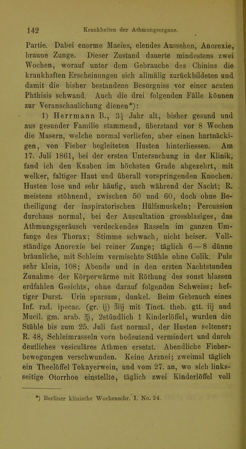 Partie. Dabei enorme Macies, elendes Aussehen, Anorexie, braune Zunge. Dieser Zustand dauerte mindestens zwei Wochen, worauf unter dem Gebrauche des Chinins die krankhaften Erscheinungen sich allmälig zurückbildeten und damit die bisher bestandene Besorgniss vor einer acuten Phthisis schwand. Auch die drei folgenden Fälle können zur Veranschaulichung dienen*): 1) Herrmann B., 3^ Jahr alt, bisher gesund und aus gesunder Familie stammend, überstand vor 8 Wochen die Masern, welche normal verliefen, aber einen hartnäcki- gen, von Fieber begleiteten Husten hinterliessen. Am 17. Juli 1861, bei der ersten Untersuchung in der Klinik, fand ich den Knaben im höchsten Grade abgezehrt, mit welker, faltiger Haut und überall vorspringenden Knochen. Husten lose und sehr häufig, auch während der Nacht; R. meistens stöhnend, zwischen 50 und 60, doch ohne Be- theiligung der inspiratorischen Hülfsmuskeln; Percussion durchaus normal, bei der Auscultation grossblasiges, das Athmungsgeräusch verdeckendes Rasseln im ganzen Um- fange des Thorax; Stimme schwach, nicht heiser. Voll- ständige Anorexie bei reiner Zunge; täglich 6 — 8 dünne bräunliche, mit Schleim vermischte Stühle ohne Colik. Puls sehr klein, 108; Abends und in den ersten Nachtstunden Zunahme der Körperw'ärme mit Röthung des sonst blassen erdfahlen Gesichts, ohne darauf folgenden Schweiss; hef- tiger Durst. Urin sparsam, dunkel. Beim Gebrauch eines Inf. rad. ipecac. (gr. ij) §iij mit Tinct. theb. gtt. iij und Mucil. gm. arab. §j, 2stündlich 1 Kinderlöffel, wurden die Stühle bis zum 25. Juli fast normal, der Husten seltener; R. 48, Schleimrasseln vorn bedeutend vermindert und durch deutliches vesiculäres Athmen ersetzt. Abendliche Fieber- bewegungen verschwunden. Keine Arznei; zweimal täglich ein Theelöffel Tokayerwein, und vom 27. an, wo sich links- seitige Otorrhoe einstellte, täglich zwei Kinderlöffel voll *) Berliner klinische Wochenschr. I. No. 24.