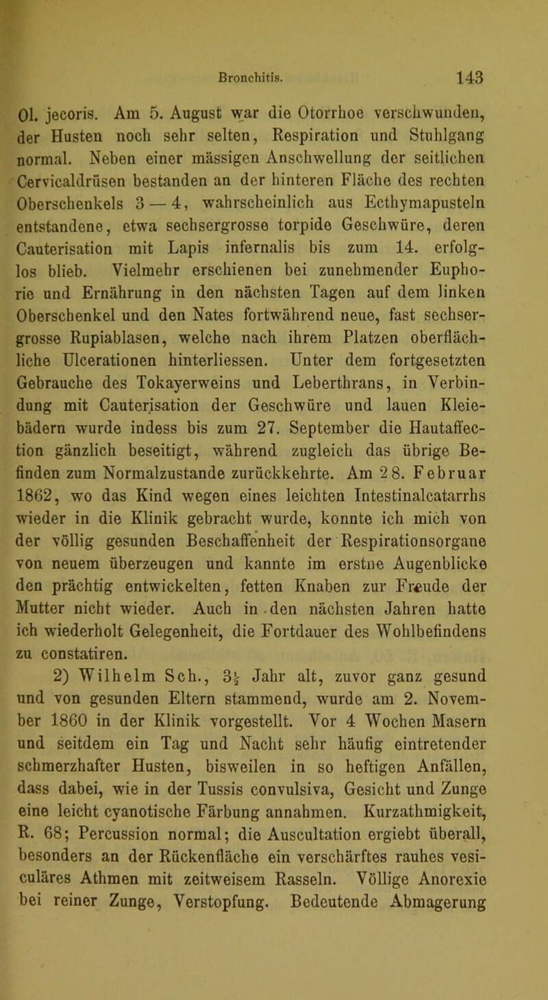 01. jecoris. Am 5. August war die Otorrlioe verschwunden, der Husten noch sehr selten, Respiration und Stuhlgang normal. Neben einer massigen Anschwellung der seitlichen Cervicaldrüsen bestanden an der hinteren Fläche des rechten Oberschenkels 3 — 4, wahrscheinlich aus Ecthymapusteln entstandene, etwa sechsergrosse torpide Geschwüre, deren Cauterisation mit Lapis infernalis bis zum 14. erfolg- los blieb. Vielmehr erschienen bei zunehmender Eupho- rie und Ernährung in den nächsten Tagen auf dem linken Oberschenkel und den Nates fortwährend neue, fast sechser- grosse Rupiablasen, welche nach ihrem Platzen oberfläch- liche Ulcerationen hinterliessen. Unter dem fortgesetzten Gebrauche des Tokayerweins und Leberthrans, in Verbin- dung mit Cauterisation der Geschwüre und lauen Kleie- bädern wurde indess bis zum 27. September die Hautaffec- tion gänzlich beseitigt, während zugleich das übrige Be- finden zum Normalzustände zurückkehrte. Am 2 8. Februar 1862, wo das Kind wegen eines leichten Intestinalcatarrhs wieder in die Klinik gebracht wurde, konnte ich mich von der völlig gesunden Beschaffenheit der Respirationsorgane von neuem überzeugen und kannte im erstne Augenblicke den prächtig entwickelten, fetten Knaben zur Freude der Mutter nicht wieder. Auch in.den nächsten Jahren hatte ich wiederholt Gelegenheit, die Fortdauer des Wohlbefindens zu constatiren. 2) Wilhelm Sch., 3^ Jahr alt, zuvor ganz gesund und von gesunden Eltern stammend, wurde am 2. Novem- ber 1860 in der Klinik vorgestellt. Vor 4 Wochen Masern und seitdem ein Tag und Nacht sehr häufig eintretender schmerzhafter Husten, bisweilen in so heftigen Anfällen, dass dabei, wie in der Tussis convulsiva, Gesicht und Zunge eine leicht cyanotische Färbung annahmen. Kurzathmigkeit, R. 68; Percussion normal; die Auscultation ergiebt überall, besonders an der Rückenfläche ein verschärftes rauhes vesi- culäres Athmen mit zeitweisem Rasseln. Völlige Anorexie bei reiner Zunge, Verstopfung. Bedeutende Abmagerung