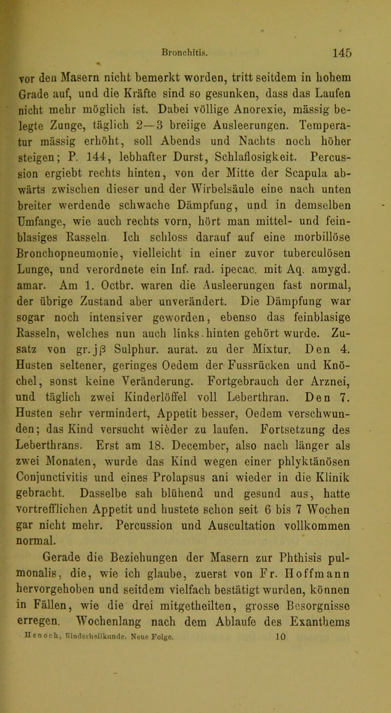 vor den Masern nicht bemerkt worden, tritt seitdem in hohem Grade auf, und die Kräfte sind so gesunken, dass das Laufen nicht mehr möglich ist. Dabei völlige Anorexie, massig be- legte Zunge, täglich 2—3 breiige Ausleerungen. Tempera- tur mässig erhöht, soll Abends und Nachts noch höher steigen; P, 144, lebhafter Durst, Schlaflosigkeit. Percus- sion ergiebt rechts hinten, von der Mitte der Scapula ab- wärts zwischen dieser und der Wirbelsäule eine nach unten breiter werdende schwache Dämpfung, und in demselben Umfange, wie auch rechts vorn, hört man mittel- und fein- blasiges Rasseln. Ich schloss darauf auf eine morbillöse Bronchopneumonie, vielleicht in einer zuvor tuberculösen Lunge, und verordnete ein Inf. rad. ipecac. mit Aq. amygd. amar. Am 1. Octbr. waren die Ausleerungen fast normal, der übrige Zustand aber unverändert. Die Dämpfung war sogar noch intensiver geworden, ebenso das feinblasige Rasseln, welches nun auch links-hinten gehört wurde. Zu- satz von gr.jß Sulphur. aurat. zu der Mixtur, Den 4. Husten seltener, geringes Oedem der Fussrücken und Knö- chel, sonst keine Veränderung. Fortgebrauch der Arznei, und täglich zwei Kinderlöffel voll Leberthran. Den 7. Husten sehr vermindert, Appetit besser, Oedem verschwun- den; das Kind versucht wieder zu laufen. Fortsetzung des Leberthrans. Erst am 18. December, also nach länger als zwei Monaten, wurde das Kind wegen einer phlyktänösen Conjunctivitis und eines Prolapsus ani wieder in die Klinik gebracht. Dasselbe sah blühend und gesund aus, hatte vortrefflichen Appetit und hustete schon seit 6 bis 7 Wochen gar nicht mehr. Percussion und Auscultation vollkommen normal. Gerade die Beziehungen der Masern zur Phthisis pul- monalis, die, wie ich glaube, zuerst von Fr. Hoffmann hervorgehoben und seitdem vielfach bestätigt wurden, können in Fällen, wie die drei mitgetheilten, grosse Besorgnisse erregen. Wochenlang nach dem Ablaufe des Exanthems Uenoch, Kinderheilkunde. Neue Folge. 10