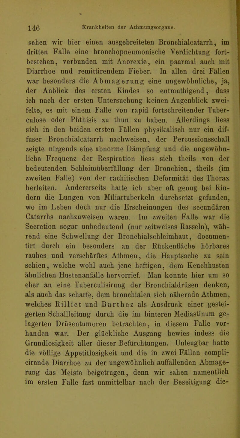 sehen wir hier einen ausgebreiteten Bronchialcatarrh, im dritten Falle eine bronchopneumonische Verdichtung fort- bestehen, verbunden mit Anorexie, ein paarmal auch mit Diarrhoe und remittirendem Fieber. In allen drei Fällen war besonders die Abmagerung eine ungewöhnliche, ja, der Anblick des ersten Kindes so entmuthigend, dass ich nach der ersten Untersuchung keinen Augenblick zwei- felte, es mit einem Falle von rapid fortschreitender Tuber- culose oder Phthisis zu thun zu haben. Allerdings Hess sich in den beiden ersten Fällen physikalisch nur ein dif- fuser Bronchialcatarrh nachweisen, der Percussionsschall zeigte nirgends eine abnorme Dämpfung und die ungewöhn- liche Frequenz der Respiration Hess sich theils von der bedeutenden Schleimüberfüllung der Bronchien, theils (im zweiten Falle) von der rachitischen Deformität des Thorax herleiten. Andererseits hatte ich aber oft genug bei Kin- dern die Lungen von Miliartuberkeln durchsetzt gefunden, wo im Leben doch nur die Erscheinungen des secundären Catarrhs nachzuweisen waren. Im zweiten Falle war die Secretion sogar unbedeutend (nur zeitweises Rasseln), wäh- rend eine Schwellung der Bronchialschleimhaut, documen- tirt durch ein besonders an der Rückenfläche hörbares rauhes und verschärftes Athmen, die Hauptsache zu sein schien, welche wohl auch jene heftigen, dem Keuchhusten ähnlichen Hustenanfälle hervorrief. Man konnte hier um so eher an eine TubercuHsirung der Bronchialdrüsen denken, als auch das scharfe, dem bronchialen sich nähernde Athmen, welches Rilliet und Barthez als Ausdruck einer gestei- gerten Schallleitung durch die im hinteren Mediastinum ge- lagerten Drüsentumoren betrachten, in diesem Falle vor- handen war. Der glückliche Ausgang bewies indess die Grundlosigkeit aller dieser Befürchtungen. Unleugbar hatte die völlige Appetitlosigkeit und die in zwei Fällen compH- cirende Diarrhoe zu der ungewöhnlich auffallenden Abmage- rung das Meiste beigetragen, denn wir sahen namentlich im ersten Falle fast unmittelbar nach der Beseitigung die-