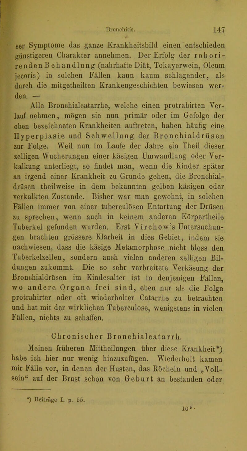 ser Symptome das ganze Krankheitsbild einen entschieden günstigeren Charakter annehmen. Der Erfolg der robori- renden B ehandlung (nahrhafte Diät, Tokayerwein, Oleum jecoris) in solchen Fällen kann kaum schlagender, als durch die mitgetheilten Krankengeschichten bewiesen wer- den. — Alle Bronchialcatarrhe, welche einen protrahirten Ver- lauf nehmen, mögen sie nun primär oder im Gefolge der oben bezeichneten Krankheiten auftreten, haben häufig eine Hyperplasie und Schwellung der Bronchialdrüsen zur Folge. Weil nun im Laufe der Jahre ein Theil dieser zelligen Wucherungen einer käsigen Umwandlung oder Ver- kalkung unterliegt, so findet man, wenn die Kinder später an irgend einer Krankheit zu Grunde gehen, die Bronchial- drüsen theilweise in dem bekannten gelben käsigen oder verkalkten Zustande. Bisher war man gewohnt, in solchen Fällen immer von einer tuberculösen Entartung der Drüsen zu sprechen, wenn auch in keinem anderen Körpertheile Tuberkel gefunden wurden. Erst Virchow’s Untersuchun- gen brachten grössere Klarheit in dies Gebiet, indem sie nachwiesen, dass die käsige Metamorphose nicht bloss den Tuberkelzellen, sondern auch vielen anderen zelligen Bil- dungen zukommt. Die so sehr verbreitete Verkäsung der Bronchialdrüsen im Kindesalter ist in denjenigen Fällen, wo andere Organe frei sind, eben nur als die Folge protrahirter oder oft wiederholter Catarrhe zu betrachten und hat mit der wirklichen Tuberculose, wenigstens in vielen Fällen, nichts zu schaffen. Chronischer Bronchialcatarrh. Meinen früheren Mittheilungen über diese Krankheit*) habe ich hier nur wenig hinzuzufügen. Wiederholt kamen mir Fälle vor, in denen der Husten, das Röcheln und „Voll- sein“ auf der Brust schon von Geburt an bestanden oder *) Beiträge I. p. 55. 10* •