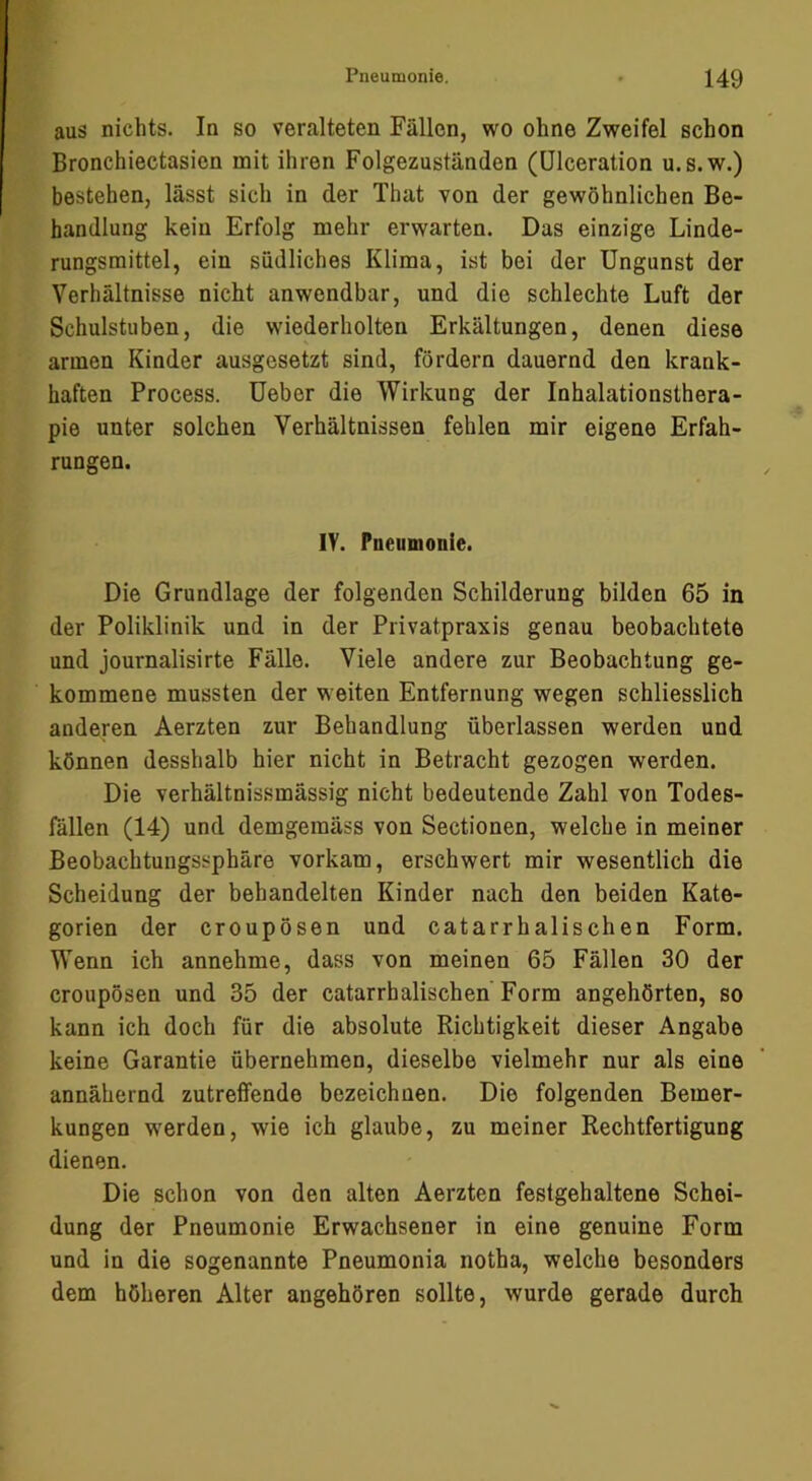 aus nichts. In so veralteten Fällen, wo ohne Zweifel schon Bronchiectasien mit ihren Folgezuständen (ülceration u. s.w.) bestehen, lässt sich in der That von der gewöhnlichen Be- handlung kein Erfolg mehr erwarten. Das einzige Linde- rungsmittel, ein südliches Klima, ist bei der Ungunst der Verhältnisse nicht anwendbar, und die schlechte Luft der Schulstuben, die wiederholten Erkältungen, denen diese armen Kinder ausgesetzt sind, fördern dauernd den krank- haften Process. Ueber die Wirkung der Inhalationsthera- pie unter solchen Verhältnissen fehlen mir eigene Erfah- rungen. lY. Pneumonie. Die Grundlage der folgenden Schilderung bilden 65 in der Poliklinik und in der Privatpraxis genau beobachtete und journalisirte Fälle. Viele andere zur Beobachtung ge- kommene mussten der weiten Entfernung wegen schliesslich anderen Aerzten zur Behandlung überlassen werden und können desshalb hier nicht in Betracht gezogen werden. Die verhältnissmässig nicht bedeutende Zahl von Todes- fällen (14) und demgemäss von Sectionen, welche in meiner Beobachtungssphäre vorkam, erschwert mir wesentlich die Scheidung der behandelten Kinder nach den beiden Kate- gorien der croupösen und catarrhalischen Form. Wenn ich annehme, dass von meinen 65 Fällen 30 der croupösen und 35 der catarrhalischen Form angehörten, so kann ich doch für die absolute Richtigkeit dieser Angabe keine Garantie übernehmen, dieselbe vielmehr nur als eine annähernd zutreffende bezeichnen. Die folgenden Bemer- kungen w^erden, wie ich glaube, zu meiner Rechtfertigung dienen. Die schon von den alten Aerzten festgehaltene Schei- dung der Pneumonie Erwachsener in eine genuine Form und in die sogenannte Pneumonia notha, welche besonders dem höheren Alter angehören sollte, wurde gerade durch