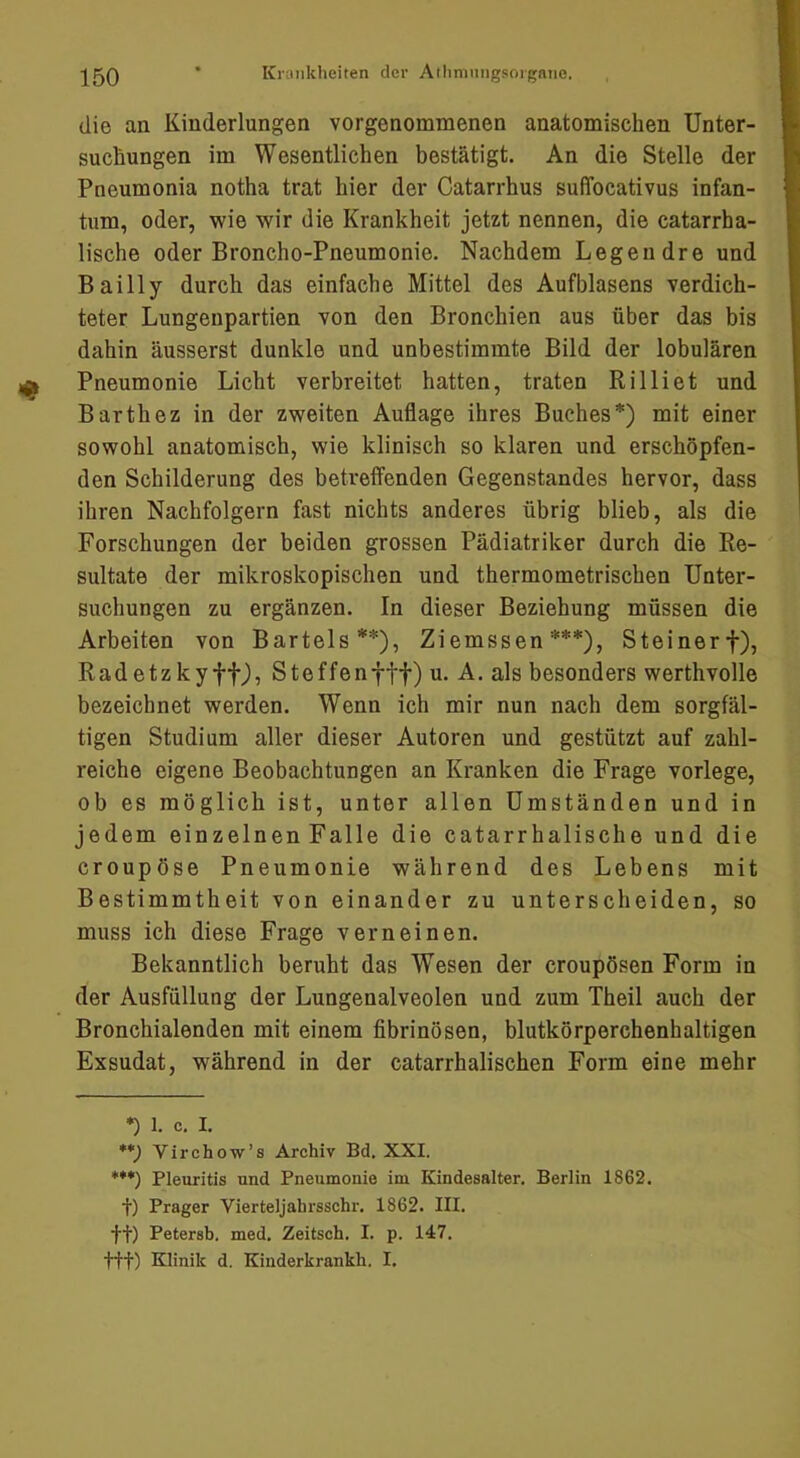 die an Kiuderlungen vorgenommenen anatomischen Unter- suchungen im Wesentlichen bestätigt. An die Stelle der Pneumonia notha trat hier der Catarrhus suffocativus infan- tum, oder, wie wir die Krankheit jetzt nennen, die catarrha- lische oder Broncho-Pneumonie. Nachdem Legen dre und Bailly durch das einfache Mittel des Aufblasens verdich- teter Lungenpartien von den Bronchien aus über das bis dahin äusserst dunkle und unbestimmte Bild der lobulären Pneumonie Licht verbreitet hatten, traten Rilliet und Barthez in der zweiten Auflage ihres Buches*) mit einer sowohl anatomisch, wie klinisch so klaren und erschöpfen- den Schilderung des betreffenden Gegenstandes hervor, dass ihren Nachfolgern fast nichts anderes übrig blieb, als die Forschungen der beiden grossen Pädiatriker durch die Re- sultate der mikroskopischen und thermometrischen Unter- suchungen zu ergänzen. In dieser Beziehung müssen die Arbeiten von Bartels**), Ziemssen ***), Steinerf), Radetzky ff), Steffenfff) u. A. als besonders werthvolle bezeichnet werden. Wenn ich mir nun nach dem sorgfäl- tigen Studium aller dieser Autoren und gestützt auf zahl- reiche eigene Beobachtungen an Kranken die Frage vorlege, ob es möglich ist, unter allen Umständen und in jedem einzelnen Falle die catarrhalische und die croupöse Pneumonie während des Lebens mit Bestimmtheit von einander zu unterscheiden, so muss ich diese Frage verneinen. Bekanntlich beruht das Wesen der croupösen Form in der Ausfüllung der Lungenalveolen und zum Theil auch der Bronchialenden mit einem fibrinösen, blutkörperehenhaltigen Exsudat, während in der catarrhalischen Form eine mehr *) 1. c. I. **) Virchow’s Archiv Bd. XXI. ***) Pleuritis und Pneumonie im Kindesalter. Berlin 1862. t) Prager Vierteljahrsschr. 1862. III. ft) Petersb, med, Zeitsch, I. p. 147. fff) Klinik d. Kinderkrankh. I.